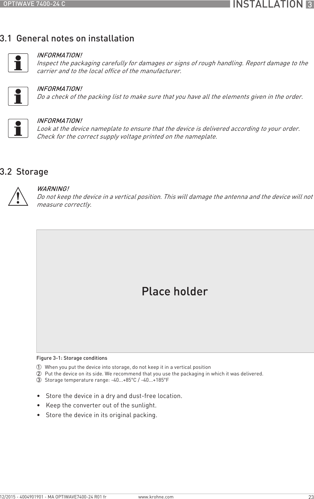  INSTALLATION 323OPTIWAVE 7400-24 Cwww.krohne.com12/2015 - 4004901901 - MA OPTIWAVE7400-24 R01 fr3.1  General notes on installation3.2  Storage•Store the device in a dry and dust-free location.•Keep the converter out of the sunlight.•Store the device in its original packing.INFORMATION!Inspect the packaging carefully for damages or signs of rough handling. Report damage to the carrier and to the local office of the manufacturer.INFORMATION!Do a check of the packing list to make sure that you have all the elements given in the order.INFORMATION!Look at the device nameplate to ensure that the device is delivered according to your order. Check for the correct supply voltage printed on the nameplate.WARNING!Do not keep the device in a vertical position. This will damage the antenna and the device will not measure correctly.Figure 3-1: Storage conditions1  When you put the device into storage, do not keep it in a vertical position2  Put the device on its side. We recommend that you use the packaging in which it was delivered.3  Storage temperature range: -40...+85°C / -40...+185°F