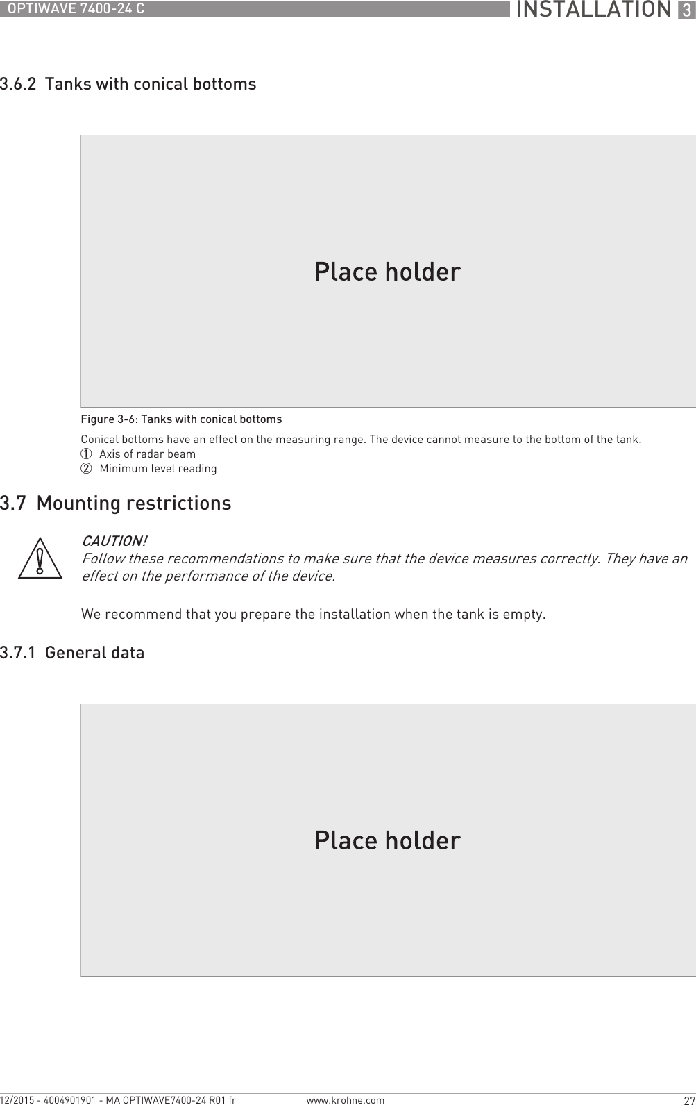 INSTALLATION 327OPTIWAVE 7400-24 Cwww.krohne.com12/2015 - 4004901901 - MA OPTIWAVE7400-24 R01 fr3.6.2  Tanks with conical bottoms3.7  Mounting restrictionsWe recommend that you prepare the installation when the tank is empty.3.7.1  General dataFigure 3-6: Tanks with conical bottomsConical bottoms have an effect on the measuring range. The device cannot measure to the bottom of the tank.1  Axis of radar beam2  Minimum level readingCAUTION!Follow these recommendations to make sure that the device measures correctly. They have an effect on the performance of the device.