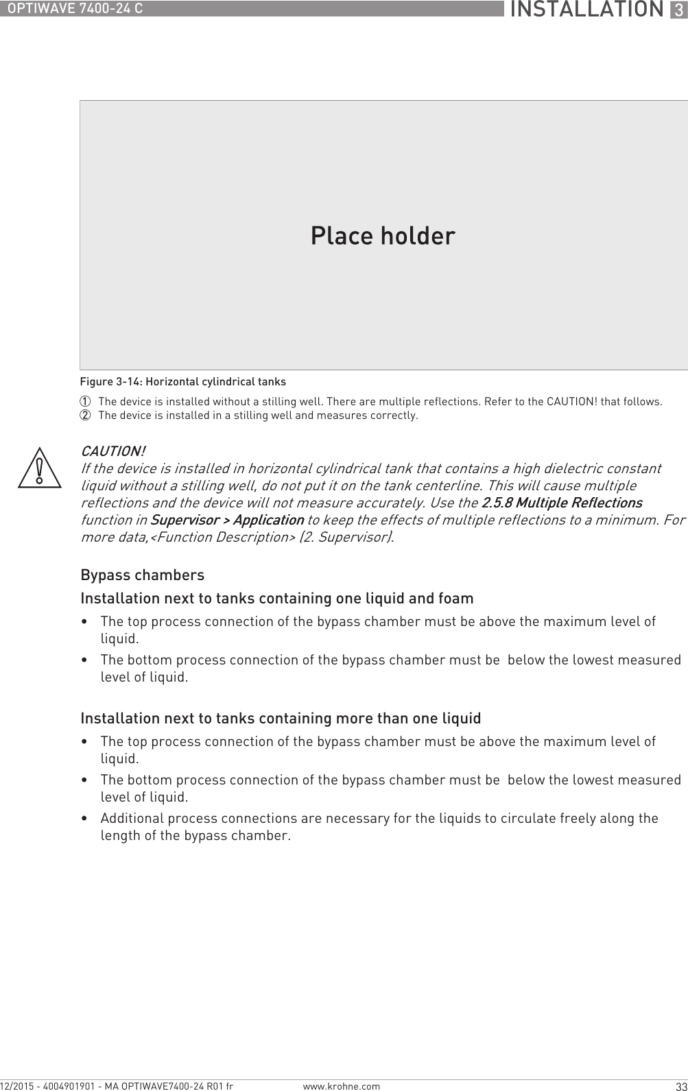 INSTALLATION 333OPTIWAVE 7400-24 Cwww.krohne.com12/2015 - 4004901901 - MA OPTIWAVE7400-24 R01 frBypass chambersInstallation next to tanks containing one liquid and foam•The top process connection of the bypass chamber must be above the maximum level of liquid.•The bottom process connection of the bypass chamber must be  below the lowest measured level of liquid.Installation next to tanks containing more than one liquid•The top process connection of the bypass chamber must be above the maximum level of liquid.•The bottom process connection of the bypass chamber must be  below the lowest measured level of liquid.•Additional process connections are necessary for the liquids to circulate freely along the length of the bypass chamber.Figure 3-14: Horizontal cylindrical tanks1  The device is installed without a stilling well. There are multiple reflections. Refer to the CAUTION! that follows.2  The device is installed in a stilling well and measures correctly.CAUTION!If the device is installed in horizontal cylindrical tank that contains a high dielectric constant liquid without a stilling well, do not put it on the tank centerline. This will cause multiple reflections and the device will not measure accurately. Use the 2.5.8 Multiple Reflections2.5.8 Multiple Reflections2.5.8 Multiple Reflections2.5.8 Multiple Reflections function in Supervisor &gt; ApplicationSupervisor &gt; ApplicationSupervisor &gt; ApplicationSupervisor &gt; Application to keep the effects of multiple reflections to a minimum. For more data,&lt;Function Description&gt; (2. Supervisor).