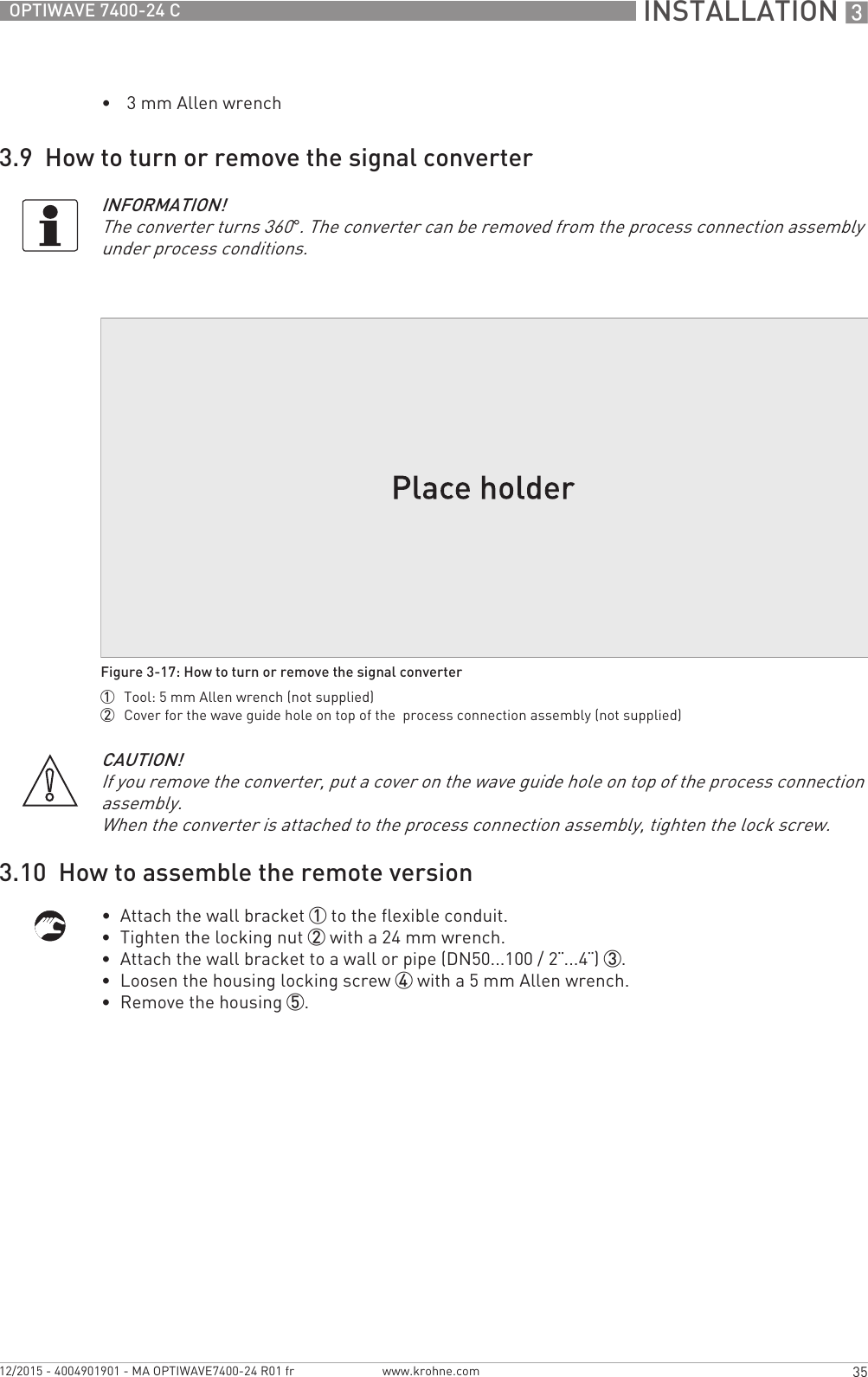  INSTALLATION 335OPTIWAVE 7400-24 Cwww.krohne.com12/2015 - 4004901901 - MA OPTIWAVE7400-24 R01 fr•3mm Allen wrench3.9  How to turn or remove the signal converter3.10  How to assemble the remote version•  Attach the wall bracket 1 to the flexible conduit.•  Tighten the locking nut 2 with a 24 mm wrench.•  Attach the wall bracket to a wall or pipe (DN50...100 / 2¨...4¨) 3.•  Loosen the housing locking screw 4 with a 5 mm Allen wrench.•  Remove the housing 5.INFORMATION!The converter turns 360°. The converter can be removed from the process connection assembly under process conditions.Figure 3-17: How to turn or remove the signal converter1  Tool: 5 mm Allen wrench (not supplied)2  Cover for the wave guide hole on top of the  process connection assembly (not supplied)CAUTION!If you remove the converter, put a cover on the wave guide hole on top of the process connection assembly.When the converter is attached to the process connection assembly, tighten the lock screw.