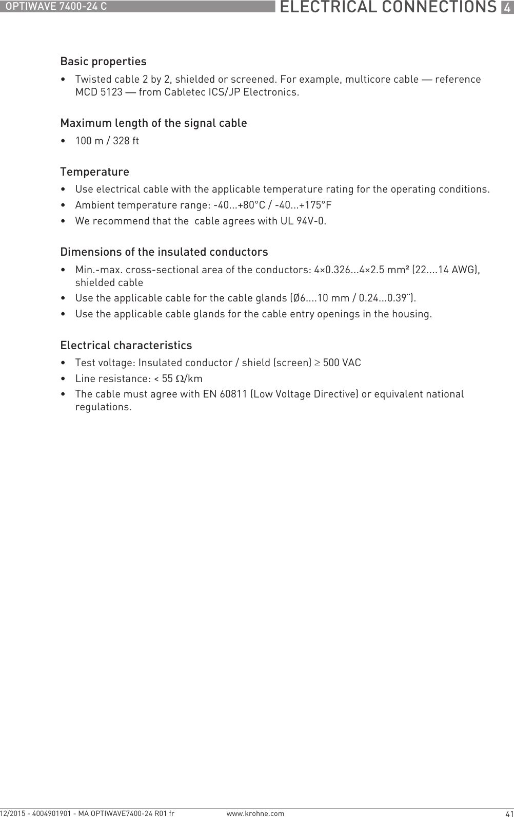  ELECTRICAL CONNECTIONS 441OPTIWAVE 7400-24 Cwww.krohne.com12/2015 - 4004901901 - MA OPTIWAVE7400-24 R01 frBasic properties•Twisted cable 2 by 2, shielded or screened. For example, multicore cable — reference MCD 5123 — from Cabletec ICS/JP Electronics.Maximum length of the signal cable•100 m / 328 ftTemperature•Use electrical cable with the applicable temperature rating for the operating conditions.•Ambient temperature range: -40...+80°C / -40...+175°F•We recommend that the  cable agrees with UL 94V-0.Dimensions of the insulated conductors•Min.-max. cross-sectional area of the conductors: 4×0.326...4×2.5 mm² (22....14 AWG), shielded cable•Use the applicable cable for the cable glands (Ø6....10 mm / 0.24...0.39¨).•Use the applicable cable glands for the cable entry openings in the housing.Electrical characteristics•Test voltage: Insulated conductor / shield (screen) ≥500 VAC•Line resistance: &lt; 55 Ω/km•The cable must agree with EN 60811 (Low Voltage Directive) or equivalent national regulations.