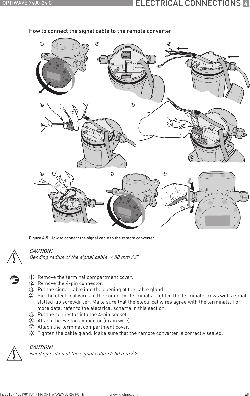 ELECTRICAL CONNECTIONS 445OPTIWAVE 7400-24 Cwww.krohne.com12/2015 - 4004901901 - MA OPTIWAVE7400-24 R01 fr1  Remove the terminal compartment cover.2  Remove the 4-pin connector.3  Put the signal cable into the opening of the cable gland.4  Put the electrical wires in the connector terminals. Tighten the terminal screws with a small slotted-tip screwdriver. Make sure that the electrical wires agree with the terminals. For more data, refer to the electrical schema in this section.5  Put the connector into the 4-pin socket.6  Attach the Faston connector (drain wire).7  Attach the terminal compartment cover.8  Tighten the cable gland. Make sure that the remote converter is correctly sealed.How to connect the signal cable to the remote converterFigure 4-5: How to connect the signal cable to the remote converterCAUTION!Bending radius of the signal cable: ≥50 mm / 2¨CAUTION!Bending radius of the signal cable: ≥50 mm / 2¨