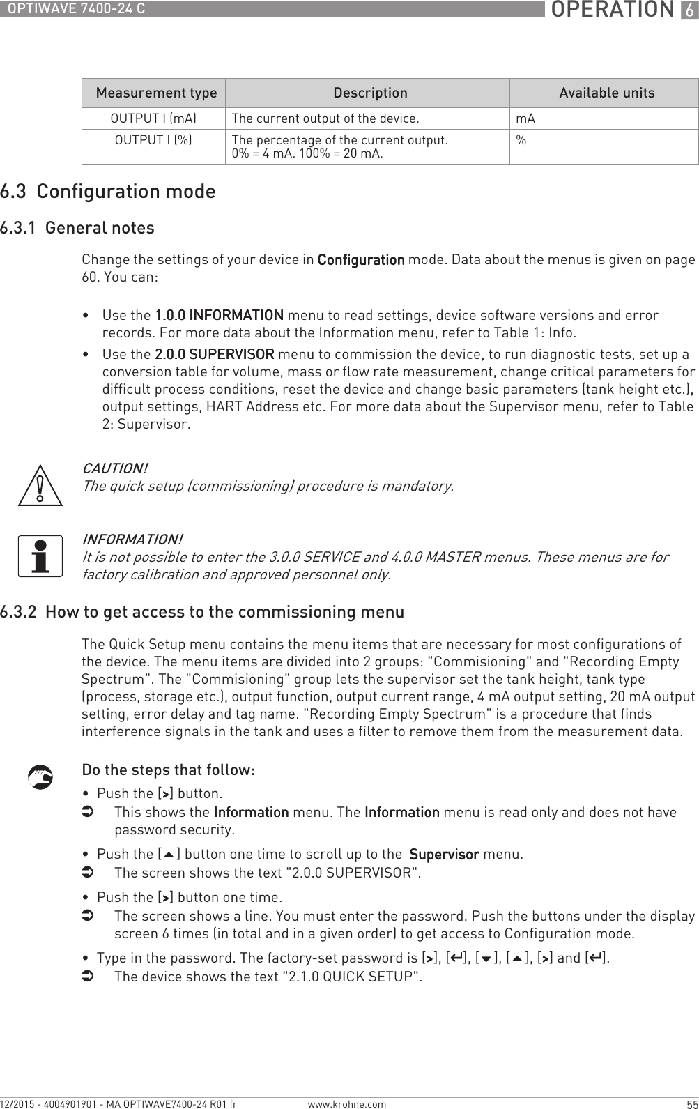  OPERATION 655OPTIWAVE 7400-24 Cwww.krohne.com12/2015 - 4004901901 - MA OPTIWAVE7400-24 R01 fr6.3  Configuration mode6.3.1  General notesChange the settings of your device in ConfigurationConfigurationConfigurationConfiguration mode. Data about the menus is given on page 60. You can:•Use the 1.0.0 INFORMATION1.0.0 INFORMATION1.0.0 INFORMATION1.0.0 INFORMATION menu to read settings, device software versions and error records. For more data about the Information menu, refer to Table 1: Info.•Use the 2.0.0 SUPERVISOR2.0.0 SUPERVISOR2.0.0 SUPERVISOR2.0.0 SUPERVISOR menu to commission the device, to run diagnostic tests, set up a conversion table for volume, mass or flow rate measurement, change critical parameters for difficult process conditions, reset the device and change basic parameters (tank height etc.), output settings, HART Address etc. For more data about the Supervisor menu, refer to Table 2: Supervisor.6.3.2  How to get access to the commissioning menuThe Quick Setup menu contains the menu items that are necessary for most configurations of the device. The menu items are divided into 2 groups: &quot;Commisioning&quot; and &quot;Recording Empty Spectrum&quot;. The &quot;Commisioning&quot; group lets the supervisor set the tank height, tank type (process, storage etc.), output function, output current range, 4 mA output setting, 20 mA output setting, error delay and tag name. &quot;Recording Empty Spectrum&quot; is a procedure that finds interference signals in the tank and uses a filter to remove them from the measurement data.Do the steps that follow:•  Push the [&gt;&gt;&gt;&gt;] button.iThis shows the InformationInformationInformationInformation menu. The InformationInformationInformationInformation menu is read only and does not have password security.•  Push the [] button one time to scroll up to the  SupervisorSupervisorSupervisorSupervisor menu.iThe screen shows the text &quot;2.0.0 SUPERVISOR&quot;.•  Push the [&gt;&gt;&gt;&gt;] button one time.iThe screen shows a line. You must enter the password. Push the buttons under the display screen 6 times (in total and in a given order) to get access to Configuration mode.•  Type in the password. The factory-set password is [&gt;&gt;&gt;&gt;], [^^^^], [], [], [&gt;&gt;&gt;&gt;] and [^^^^].iThe device shows the text &quot;2.1.0 QUICK SETUP&quot;.OUTPUT I (mA) The current output of the device. mAOUTPUT I (%) The percentage of the current output.0% = 4 mA. 100% = 20 mA. %Measurement type Description Available unitsCAUTION!The quick setup (commissioning) procedure is mandatory.INFORMATION!It is not possible to enter the 3.0.0 SERVICE and 4.0.0 MASTER menus. These menus are for factory calibration and approved personnel only.