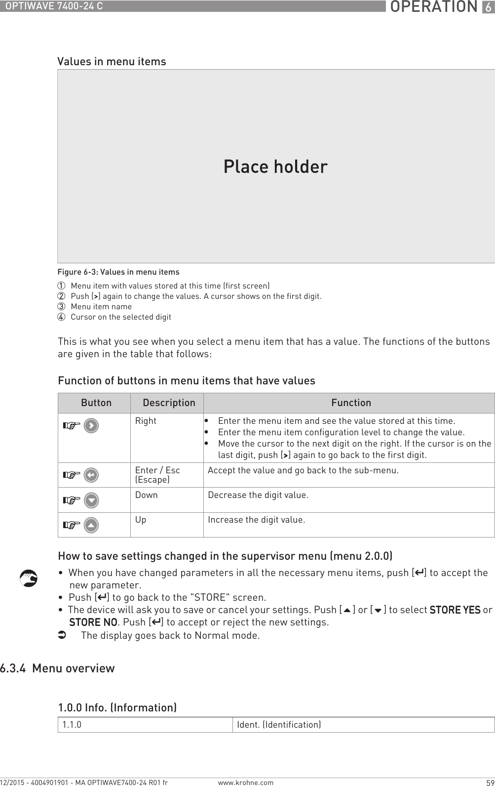  OPERATION 659OPTIWAVE 7400-24 Cwww.krohne.com12/2015 - 4004901901 - MA OPTIWAVE7400-24 R01 frThis is what you see when you select a menu item that has a value. The functions of the buttons are given in the table that follows:Function of buttons in menu items that have valuesHow to save settings changed in the supervisor menu (menu 2.0.0)•  When you have changed parameters in all the necessary menu items, push [^^^^] to accept the new parameter.•  Push [^^^^] to go back to the &quot;STORE&quot; screen.•  The device will ask you to save or cancel your settings. Push [] or [] to select STORE YESSTORE YESSTORE YESSTORE YES or STORE NOSTORE NOSTORE NOSTORE NO. Push [^^^^] to accept or reject the new settings.iThe display goes back to Normal mode.6.3.4  Menu overviewValues in menu itemsFigure 6-3: Values in menu items1  Menu item with values stored at this time (first screen)2  Push [&gt;&gt;&gt;&gt;] again to change the values. A cursor shows on the first digit.3  Menu item name4  Cursor on the selected digitButton Description FunctionRight•Enter the menu item and see the value stored at this time.•Enter the menu item configuration level to change the value.•Move the cursor to the next digit on the right. If the cursor is on the last digit, push [&gt;&gt;&gt;&gt;] again to go back to the first digit.Enter / Esc (Escape) Accept the value and go back to the sub-menu.Down Decrease the digit value.Up Increase the digit value.1.0.0 Info. (Information)1.1.0 Ident. (Identification)