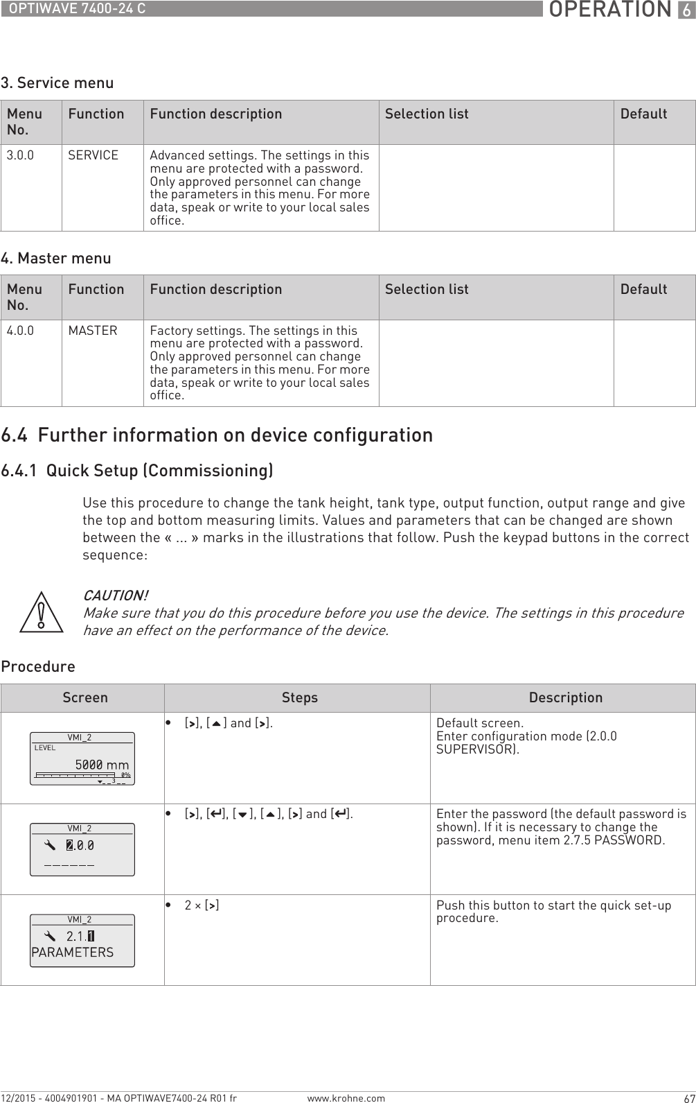  OPERATION 667OPTIWAVE 7400-24 Cwww.krohne.com12/2015 - 4004901901 - MA OPTIWAVE7400-24 R01 fr3. Service menu4. Master menu6.4  Further information on device configuration6.4.1  Quick Setup (Commissioning)Use this procedure to change the tank height, tank type, output function, output range and give the top and bottom measuring limits. Values and parameters that can be changed are shown between the «... » marks in the illustrations that follow. Push the keypad buttons in the correct sequence:ProcedureMenu No. Function Function description Selection list Default3.0.0 SERVICE Advanced settings. The settings in this menu are protected with a password. Only approved personnel can change the parameters in this menu. For more data, speak or write to your local sales office.Menu No. Function Function description Selection list Default4.0.0 MASTER Factory settings. The settings in this menu are protected with a password. Only approved personnel can change the parameters in this menu. For more data, speak or write to your local sales office.CAUTION!Make sure that you do this procedure before you use the device. The settings in this procedure have an effect on the performance of the device.Screen Steps Description•[&gt;&gt;&gt;&gt;], [] and [&gt;&gt;&gt;&gt;]. Default screen.Enter configuration mode (2.0.0 SUPERVISOR).•[&gt;&gt;&gt;&gt;], [^^^^], [], [], [&gt;&gt;&gt;&gt;] and [^^^^]. Enter the password (the default password is shown). If it is necessary to change the password, menu item 2.7.5 PASSWORD.•2× [&gt;&gt;&gt;&gt;] Push this button to start the quick set-up procedure.