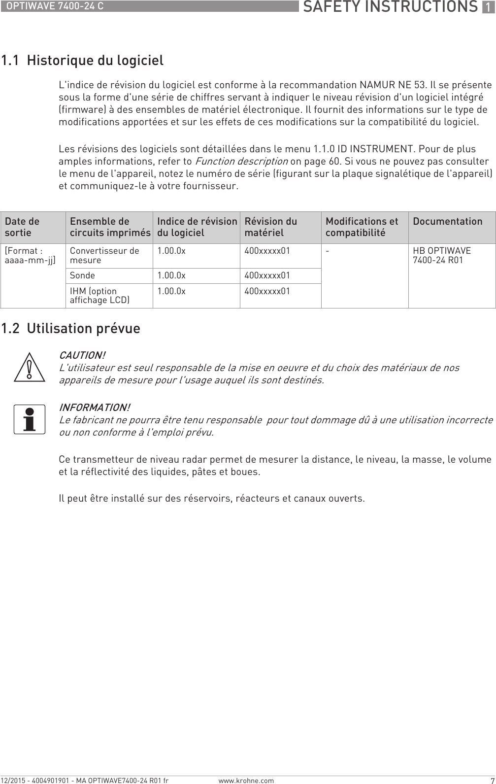  SAFETY INSTRUCTIONS 17OPTIWAVE 7400-24 Cwww.krohne.com12/2015 - 4004901901 - MA OPTIWAVE7400-24 R01 fr1.1  Historique du logicielL&apos;indice de révision du logiciel est conforme à la recommandation NAMUR NE 53. Il se présente sous la forme d&apos;une série de chiffres servant à indiquer le niveau révision d&apos;un logiciel intégré (firmware) à des ensembles de matériel électronique. Il fournit des informations sur le type de modifications apportées et sur les effets de ces modifications sur la compatibilité du logiciel.Les révisions des logiciels sont détaillées dans le menu 1.1.0 ID INSTRUMENT. Pour de plus amples informations, refer to Function description on page 60. Si vous ne pouvez pas consulter le menu de l&apos;appareil, notez le numéro de série (figurant sur la plaque signalétique de l&apos;appareil) et communiquez-le à votre fournisseur.1.2  Utilisation prévueCe transmetteur de niveau radar permet de mesurer la distance, le niveau, la masse, le volume et la réflectivité des liquides, pâtes et boues.Il peut être installé sur des réservoirs, réacteurs et canaux ouverts.Date de sortie Ensemble de circuits imprimés Indice de révision du logiciel Révision du matériel Modifications et compatibilité Documentation[Format : aaaa-mm-jj] Convertisseur de mesure 1.00.0x 400xxxxx01 -HB OPTIWAVE 7400-24 R01Sonde 1.00.0x 400xxxxx01IHM (option affichage LCD) 1.00.0x 400xxxxx01CAUTION!L&apos;utilisateur est seul responsable de la mise en oeuvre et du choix des matériaux de nos appareils de mesure pour l&apos;usage auquel ils sont destinés.INFORMATION!Le fabricant ne pourra être tenu responsable  pour tout dommage dû à une utilisation incorrecte ou non conforme à l&apos;emploi prévu.