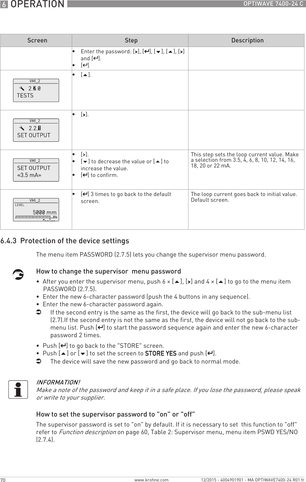 6 OPERATION 70 OPTIWAVE 7400-24 Cwww.krohne.com 12/2015 - 4004901901 - MA OPTIWAVE7400-24 R01 fr6.4.3  Protection of the device settingsThe menu item PASSWORD (2.7.5) lets you change the supervisor menu password.How to change the supervisor  menu password•  After you enter the supervisor menu, push 6 × [], [&gt;&gt;&gt;&gt;] and 4 × [] to go to the menu item PASSWORD (2.7.5).•  Enter the new 6-character password (push the 4 buttons in any sequence).•  Enter the new 6-character password again.iIf the second entry is the same as the first, the device will go back to the sub-menu list (2.7).If the second entry is not the same as the first, the device will not go back to the sub-menu list. Push [^^^^] to start the password sequence again and enter the new 6-character password 2 times.•  Push [^^^^] to go back to the &quot;STORE&quot; screen.•  Push [] or [] to set the screen to STORE YESSTORE YESSTORE YESSTORE YES and push [^^^^].iThe device will save the new password and go back to normal mode.How to set the supervisor password to &quot;on&quot; or &quot;off&quot;The supervisor password is set to &quot;on&quot; by default. If it is necessary to set  this function to &quot;off&quot; refer to Function description on page 60, Table 2: Supervisor menu, menu item PSWD YES/NO (2.7.4).•Enter the password: [&gt;&gt;&gt;&gt;], [^^^^], [], [], [&gt;&gt;&gt;&gt;] and [^^^^].•[^^^^]•[].•[&gt;&gt;&gt;&gt;].•[&gt;&gt;&gt;&gt;].•[] to decrease the value or [] to increase the value.•[^^^^] to confirm.This step sets the loop current value. Make a selection from 3.5, 4, 6, 8, 10, 12, 14, 16, 18, 20 or 22 mA.•[^^^^] 3 times to go back to the default screen.The loop current goes back to initial value.Default screen.Screen Step DescriptionINFORMATION!Make a note of the password and keep it in a safe place. If you lose the password, please speak or write to your supplier.