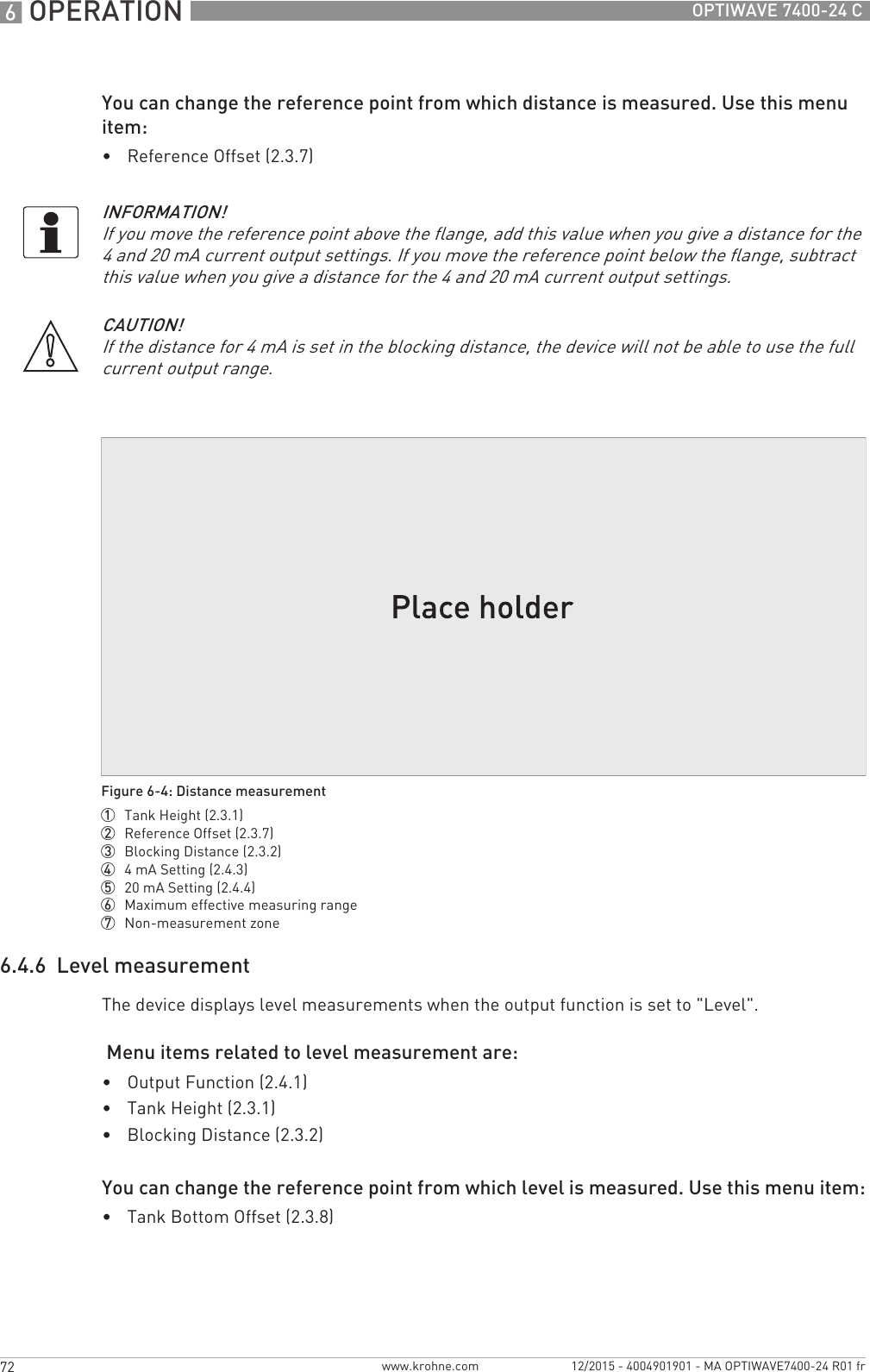 6 OPERATION 72 OPTIWAVE 7400-24 Cwww.krohne.com 12/2015 - 4004901901 - MA OPTIWAVE7400-24 R01 frYou can change the reference point from which distance is measured. Use this menu item:•Reference Offset (2.3.7)6.4.6  Level measurementThe device displays level measurements when the output function is set to &quot;Level&quot;. Menu items related to level measurement are:•Output Function (2.4.1)•Tank Height (2.3.1)•Blocking Distance (2.3.2)You can change the reference point from which level is measured. Use this menu item:•Tank Bottom Offset (2.3.8)INFORMATION!If you move the reference point above the flange, add this value when you give a distance for the 4 and 20 mA current output settings. If you move the reference point below the flange, subtract this value when you give a distance for the 4 and 20 mA current output settings.CAUTION!If the distance for 4 mA is set in the blocking distance, the device will not be able to use the full current output range.Figure 6-4: Distance measurement1  Tank Height (2.3.1)2  Reference Offset (2.3.7)3  Blocking Distance (2.3.2)4  4mA Setting (2.4.3)5  20 mA Setting (2.4.4)6  Maximum effective measuring range7  Non-measurement zone