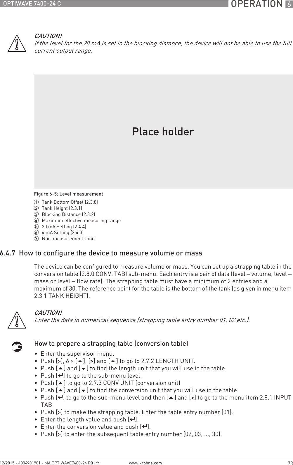  OPERATION 673OPTIWAVE 7400-24 Cwww.krohne.com12/2015 - 4004901901 - MA OPTIWAVE7400-24 R01 fr6.4.7  How to configure the device to measure volume or massThe device can be configured to measure volume or mass. You can set up a strapping table in the conversion table (2.8.0 CONV. TAB) sub-menu. Each entry is a pair of data (level – volume, level – mass or level – flow rate). The strapping table must have a minimum of 2 entries and a maximum of 30. The reference point for the table is the bottom of the tank (as given in menu item 2.3.1 TANK HEIGHT).How to prepare a strapping table (conversion table)•  Enter the supervisor menu.•  Push [&gt;&gt;&gt;&gt;], 6 × [], [&gt;&gt;&gt;&gt;] and [] to go to 2.7.2 LENGTH UNIT.•  Push [] and [] to find the length unit that you will use in the table.•  Push [^^^^] to go to the sub-menu level.•  Push [] to go to 2.7.3 CONV UNIT (conversion unit)•  Push [] and [] to find the conversion unit that you will use in the table.•  Push [^^^^] to go to the sub-menu level and then [] and [&gt;&gt;&gt;&gt;] to go to the menu item 2.8.1 INPUT TAB•  Push [&gt;&gt;&gt;&gt;] to make the strapping table. Enter the table entry number (01).•  Enter the length value and push [^^^^].•  Enter the conversion value and push [^^^^].•  Push [&gt;&gt;&gt;&gt;] to enter the subsequent table entry number (02, 03, ..., 30).CAUTION!If the level for the 20 mA is set in the blocking distance, the device will not be able to use the full current output range.Figure 6-5: Level measurement1  Tank Bottom Offset (2.3.8)2  Tank Height (2.3.1)3  Blocking Distance (2.3.2)4  Maximum effective measuring range5  20 mA Setting (2.4.4)6  4mA Setting (2.4.3)7  Non-measurement zoneCAUTION!Enter the data in numerical sequence (strapping table entry number 01, 02 etc.).