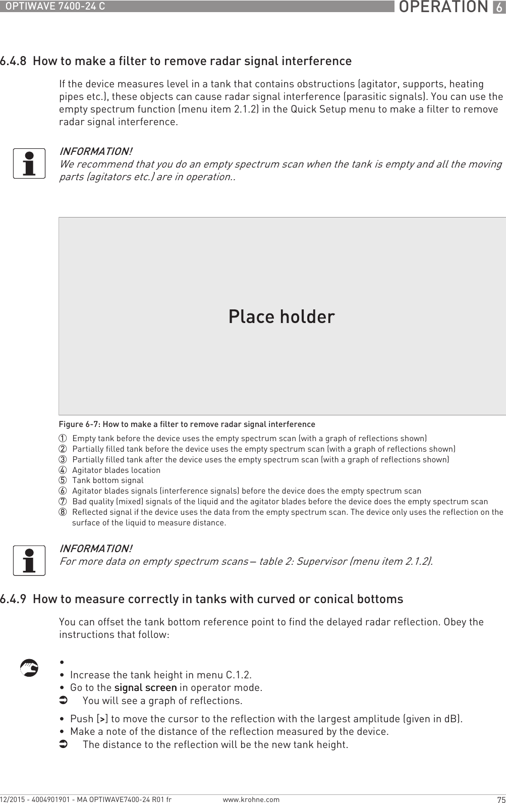  OPERATION 675OPTIWAVE 7400-24 Cwww.krohne.com12/2015 - 4004901901 - MA OPTIWAVE7400-24 R01 fr6.4.8  How to make a filter to remove radar signal interferenceIf the device measures level in a tank that contains obstructions (agitator, supports, heating pipes etc.), these objects can cause radar signal interference (parasitic signals). You can use the empty spectrum function (menu item 2.1.2) in the Quick Setup menu to make a filter to remove radar signal interference.6.4.9  How to measure correctly in tanks with curved or conical bottomsYou can offset the tank bottom reference point to find the delayed radar reflection. Obey the instructions that follow:•  •  Increase the tank height in menu C.1.2.•  Go to the signal screensignal screensignal screensignal screen in operator mode.iYou will see a graph of reflections.•  Push [&gt;&gt;&gt;&gt;] to move the cursor to the reflection with the largest amplitude (given in dB).•  Make a note of the distance of the reflection measured by the device.iThe distance to the reflection will be the new tank height.INFORMATION!We recommend that you do an empty spectrum scan when the tank is empty and all the moving parts (agitators etc.) are in operation..Figure 6-7: How to make a filter to remove radar signal interference1  Empty tank before the device uses the empty spectrum scan (with a graph of reflections shown)2  Partially filled tank before the device uses the empty spectrum scan (with a graph of reflections shown)3  Partially filled tank after the device uses the empty spectrum scan (with a graph of reflections shown)4  Agitator blades location5  Tank bottom signal6  Agitator blades signals (interference signals) before the device does the empty spectrum scan7  Bad quality (mixed) signals of the liquid and the agitator blades before the device does the empty spectrum scan8  Reflected signal if the device uses the data from the empty spectrum scan. The device only uses the reflection on the surface of the liquid to measure distance.INFORMATION!For more data on empty spectrum scans – table 2: Supervisor (menu item 2.1.2).