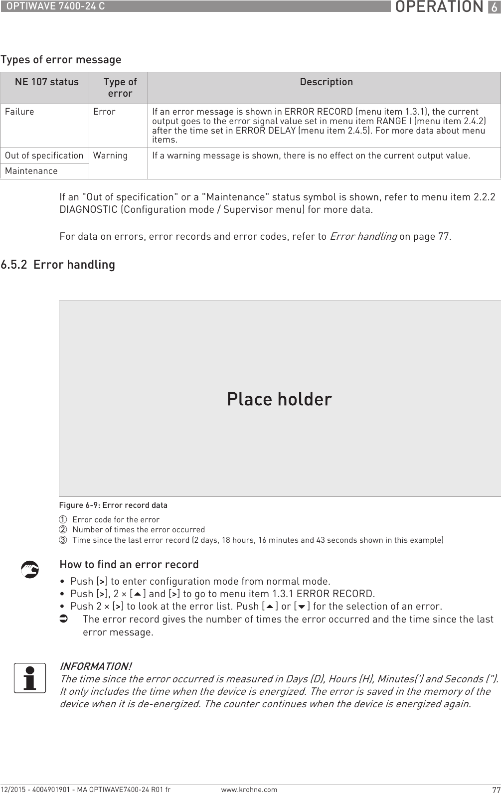  OPERATION 677OPTIWAVE 7400-24 Cwww.krohne.com12/2015 - 4004901901 - MA OPTIWAVE7400-24 R01 frTypes of error messageIf an &quot;Out of specification&quot; or a &quot;Maintenance&quot; status symbol is shown, refer to menu item 2.2.2 DIAGNOSTIC (Configuration mode / Supervisor menu) for more data.For data on errors, error records and error codes, refer to Error handling on page 77.6.5.2  Error handlingHow to find an error record•  Push [&gt;&gt;&gt;&gt;] to enter configuration mode from normal mode.•  Push [&gt;&gt;&gt;&gt;], 2 × [] and [&gt;&gt;&gt;&gt;] to go to menu item 1.3.1 ERROR RECORD.•  Push 2 × [&gt;&gt;&gt;&gt;] to look at the error list. Push [] or [] for the selection of an error.iThe error record gives the number of times the error occurred and the time since the last error message.NE 107 status Type of error DescriptionFailure Error If an error message is shown in ERROR RECORD (menu item 1.3.1), the current output goes to the error signal value set in menu item RANGE I (menu item 2.4.2) after the time set in ERROR DELAY (menu item 2.4.5). For more data about menu items.Out of specification Warning If a warning message is shown, there is no effect on the current output value.MaintenanceFigure 6-9: Error record data1  Error code for the error2  Number of times the error occurred3  Time since the last error record (2 days, 18 hours, 16 minutes and 43 seconds shown in this example)INFORMATION!The time since the error occurred is measured in Days (D), Hours (H), Minutes(&apos;) and Seconds (&quot;). It only includes the time when the device is energized. The error is saved in the memory of the device when it is de-energized. The counter continues when the device is energized again.