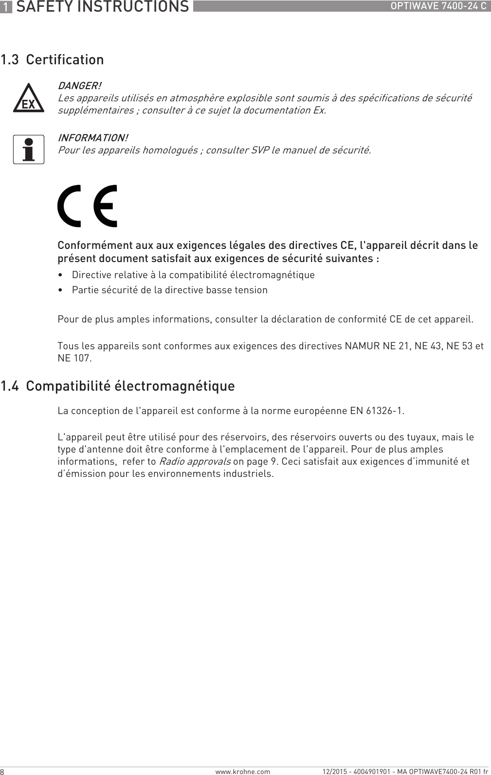 1 SAFETY INSTRUCTIONS 8 OPTIWAVE 7400-24 Cwww.krohne.com 12/2015 - 4004901901 - MA OPTIWAVE7400-24 R01 fr1.3  CertificationConformément aux aux exigences légales des directives CE, l&apos;appareil décrit dans le présent document satisfait aux exigences de sécurité suivantes :•Directive relative à la compatibilité électromagnétique•Partie sécurité de la directive basse tensionPour de plus amples informations, consulter la déclaration de conformité CE de cet appareil.Tous les appareils sont conformes aux exigences des directives NAMUR NE 21, NE 43, NE 53 et NE 107.1.4  Compatibilité électromagnétiqueLa conception de l&apos;appareil est conforme à la norme européenne EN 61326-1.L&apos;appareil peut être utilisé pour des réservoirs, des réservoirs ouverts ou des tuyaux, mais le type d&apos;antenne doit être conforme à l&apos;emplacement de l&apos;appareil. Pour de plus amples informations,  refer to Radio approvals on page 9. Ceci satisfait aux exigences d’immunité et d’émission pour les environnements industriels.DANGER!Les appareils utilisés en atmosphère explosible sont soumis à des spécifications de sécurité supplémentaires ; consulter à ce sujet la documentation Ex.INFORMATION!Pour les appareils homologués ; consulter SVP le manuel de sécurité.