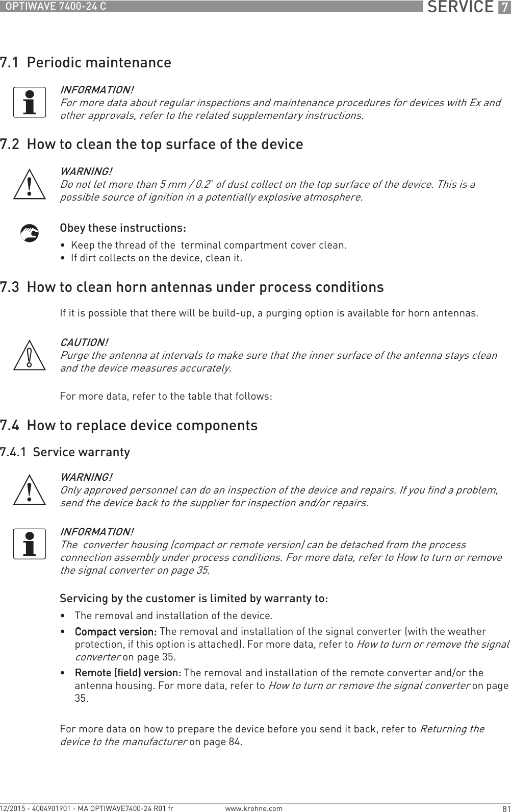  SERVICE 781OPTIWAVE 7400-24 Cwww.krohne.com12/2015 - 4004901901 - MA OPTIWAVE7400-24 R01 fr7.1  Periodic maintenance7.2  How to clean the top surface of the deviceObey these instructions:•  Keep the thread of the  terminal compartment cover clean.•  If dirt collects on the device, clean it.7.3  How to clean horn antennas under process conditionsIf it is possible that there will be build-up, a purging option is available for horn antennas.For more data, refer to the table that follows:7.4  How to replace device components7.4.1  Service warrantyServicing by the customer is limited by warranty to:•The removal and installation of the device.•Compact version:Compact version:Compact version:Compact version: The removal and installation of the signal converter (with the weather protection, if this option is attached). For more data, refer to How to turn or remove the signal converter on page 35.•Remote (field) version:Remote (field) version:Remote (field) version:Remote (field) version: The removal and installation of the remote converter and/or the antenna housing. For more data, refer to How to turn or remove the signal converter on page 35.For more data on how to prepare the device before you send it back, refer to Returning the device to the manufacturer on page 84.INFORMATION!For more data about regular inspections and maintenance procedures for devices with Ex and other approvals, refer to the related supplementary instructions.WARNING!Do not let more than 5 mm / 0.2¨ of dust collect on the top surface of the device. This is a possible source of ignition in a potentially explosive atmosphere.CAUTION!Purge the antenna at intervals to make sure that the inner surface of the antenna stays clean and the device measures accurately.WARNING!Only approved personnel can do an inspection of the device and repairs. If you find a problem, send the device back to the supplier for inspection and/or repairs. INFORMATION!The  converter housing (compact or remote version) can be detached from the process connection assembly under process conditions. For more data, refer to How to turn or remove the signal converter on page 35.
