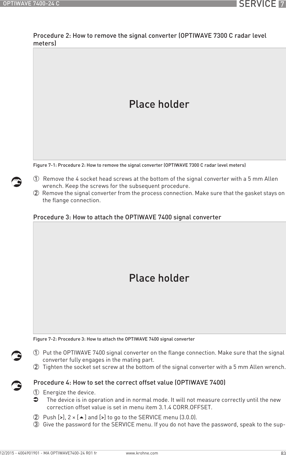  SERVICE 783OPTIWAVE 7400-24 Cwww.krohne.com12/2015 - 4004901901 - MA OPTIWAVE7400-24 R01 fr1  Remove the 4 socket head screws at the bottom of the signal converter with a 5 mm Allen wrench. Keep the screws for the subsequent procedure.2  Remove the signal converter from the process connection. Make sure that the gasket stays on the flange connection.1  Put the OPTIWAVE 7400 signal converter on the flange connection. Make sure that the signal converter fully engages in the mating part.2  Tighten the socket set screw at the bottom of the signal converter with a 5 mm Allen wrench.Procedure 4: How to set the correct offset value (OPTIWAVE 7400)1  Energize the device.iThe device is in operation and in normal mode. It will not measure correctly until the new correction offset value is set in menu item 3.1.4 CORR.OFFSET. 2  Push [&gt;&gt;&gt;&gt;], 2 × [] and [&gt;&gt;&gt;&gt;] to go to the SERVICE menu (3.0.0).3  Give the password for the SERVICE menu. If you do not have the password, speak to the sup-Procedure 2: How to remove the signal converter (OPTIWAVE 7300 C radar level meters)Figure 7-1: Procedure 2: How to remove the signal converter (OPTIWAVE 7300 C radar level meters)Procedure 3: How to attach the OPTIWAVE 7400 signal converterFigure 7-2: Procedure 3: How to attach the OPTIWAVE 7400 signal converter