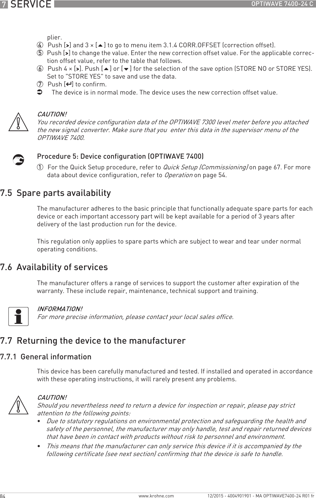 7 SERVICE 84 OPTIWAVE 7400-24 Cwww.krohne.com 12/2015 - 4004901901 - MA OPTIWAVE7400-24 R01 frplier.4  Push [&gt;&gt;&gt;&gt;] and 3 × [] to go to menu item 3.1.4 CORR.OFFSET (correction offset).5  Push [&gt;&gt;&gt;&gt;] to change the value. Enter the new correction offset value. For the applicable correc-tion offset value, refer to the table that follows.6  Push 4 × [&gt;&gt;&gt;&gt;]. Push [] or [] for the selection of the save option (STORE NO or STORE YES). Set to &quot;STORE YES&quot; to save and use the data.7  Push [^^^^] to confirm.iThe device is in normal mode. The device uses the new correction offset value.Procedure 5: Device configuration (OPTIWAVE 7400)1  For the Quick Setup procedure, refer to Quick Setup (Commissioning) on page 67. For more data about device configuration, refer to Operation on page 54.7.5  Spare parts availabilityThe manufacturer adheres to the basic principle that functionally adequate spare parts for each device or each important accessory part will be kept available for a period of 3 years after delivery of the last production run for the device.This regulation only applies to spare parts which are subject to wear and tear under normal operating conditions.7.6  Availability of servicesThe manufacturer offers a range of services to support the customer after expiration of the warranty. These include repair, maintenance, technical support and training.7.7  Returning the device to the manufacturer7.7.1  General informationThis device has been carefully manufactured and tested. If installed and operated in accordance with these operating instructions, it will rarely present any problems.CAUTION!You recorded device configuration data of the OPTIWAVE 7300 level meter before you attached the new signal converter. Make sure that you  enter this data in the supervisor menu of the OPTIWAVE 7400.INFORMATION!For more precise information, please contact your local sales office.CAUTION!Should you nevertheless need to return a device for inspection or repair, please pay strict attention to the following points:•Due to statutory regulations on environmental protection and safeguarding the health and safety of the personnel, the manufacturer may only handle, test and repair returned devices that have been in contact with products without risk to personnel and environment.•This means that the manufacturer can only service this device if it is accompanied by the following certificate (see next section) confirming that the device is safe to handle.