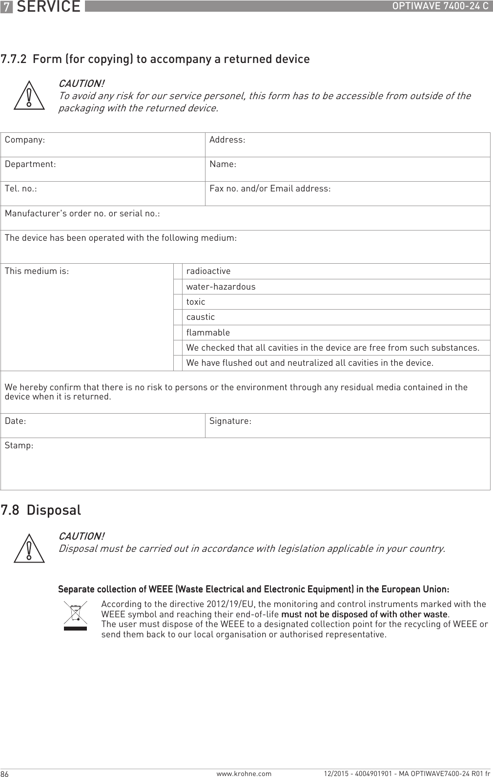 7 SERVICE 86 OPTIWAVE 7400-24 Cwww.krohne.com 12/2015 - 4004901901 - MA OPTIWAVE7400-24 R01 fr7.7.2  Form (for copying) to accompany a returned device7.8  DisposalCAUTION!To avoid any risk for our service personel, this form has to be accessible from outside of the packaging with the returned device.Company: Address:Department: Name:Tel. no.: Fax no. and/or Email address:Manufacturer&apos;s order no. or serial no.:The device has been operated with the following medium:This medium is: radioactivewater-hazardoustoxiccausticflammableWe checked that all cavities in the device are free from such substances.We have flushed out and neutralized all cavities in the device.We hereby confirm that there is no risk to persons or the environment through any residual media contained in the device when it is returned.Date: Signature:Stamp:CAUTION!Disposal must be carried out in accordance with legislation applicable in your country.Separate collection of WEEE (Waste Electrical and Electronic Equipment) in the European Union:Separate collection of WEEE (Waste Electrical and Electronic Equipment) in the European Union:Separate collection of WEEE (Waste Electrical and Electronic Equipment) in the European Union:Separate collection of WEEE (Waste Electrical and Electronic Equipment) in the European Union:According to the directive 2012/19/EU, the monitoring and control instruments marked with the WEEE symbol and reaching their end-of-life must not be disposed of with other wastemust not be disposed of with other wastemust not be disposed of with other wastemust not be disposed of with other waste.The user must dispose of the WEEE to a designated collection point for the recycling of WEEE or send them back to our local organisation or authorised representative.