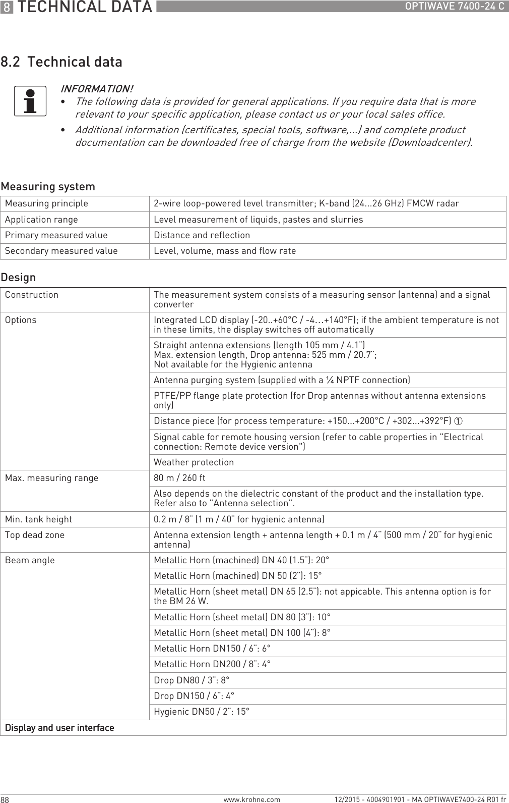 8 TECHNICAL DATA 88 OPTIWAVE 7400-24 Cwww.krohne.com 12/2015 - 4004901901 - MA OPTIWAVE7400-24 R01 fr8.2  Technical dataINFORMATION!•The following data is provided for general applications. If you require data that is more relevant to your specific application, please contact us or your local sales office.•Additional information (certificates, special tools, software,...) and complete product documentation can be downloaded free of charge from the website (Downloadcenter).Measuring systemMeasuring principle 2-wire loop-powered level transmitter; K-band (24...26 GHz) FMCW radarApplication range Level measurement of liquids, pastes and slurriesPrimary measured value Distance and reflectionSecondary measured value Level, volume, mass and flow rateDesignConstruction The measurement system consists of a measuring sensor (antenna) and a signal converterOptions Integrated LCD display (-20..+60°C/ -4…+140°F); if the ambient temperature is not in these limits, the display switches off automaticallyStraight antenna extensions (length 105 mm / 4.1¨)Max. extension length, Drop antenna: 525 mm / 20.7¨;Not available for the Hygienic antennaAntenna purging system (supplied with a ¼NPTF connection)PTFE/PP flange plate protection (for Drop antennas without antenna extensions only)Distance piece (for process temperature: +150...+200°C / +302...+392°F) 1Signal cable for remote housing version (refer to cable properties in &quot;Electrical connection: Remote device version&quot;)Weather protectionMax. measuring range 80 m / 260 ftAlso depends on the dielectric constant of the product and the installation type. Refer also to &quot;Antenna selection&quot;.Min. tank height 0.2 m / 8¨ (1 m / 40¨ for hygienic antenna)Top dead zone Antenna extension length + antenna length + 0.1 m / 4¨ (500 mm / 20¨ for hygienic antenna)Beam angle Metallic Horn (machined) DN 40 (1.5¨): 20°Metallic Horn (machined) DN 50 (2¨): 15°Metallic Horn (sheet metal) DN 65 (2.5¨): not appicable. This antenna option is for the BM 26 W.Metallic Horn (sheet metal) DN 80 (3¨): 10°Metallic Horn (sheet metal) DN 100 (4¨): 8°Metallic Horn DN150 / 6¨: 6°Metallic Horn DN200 / 8¨: 4°Drop DN80 / 3¨: 8°Drop DN150 / 6¨: 4°Hygienic DN50 / 2¨: 15°Display and user interfaceDisplay and user interfaceDisplay and user interfaceDisplay and user interface