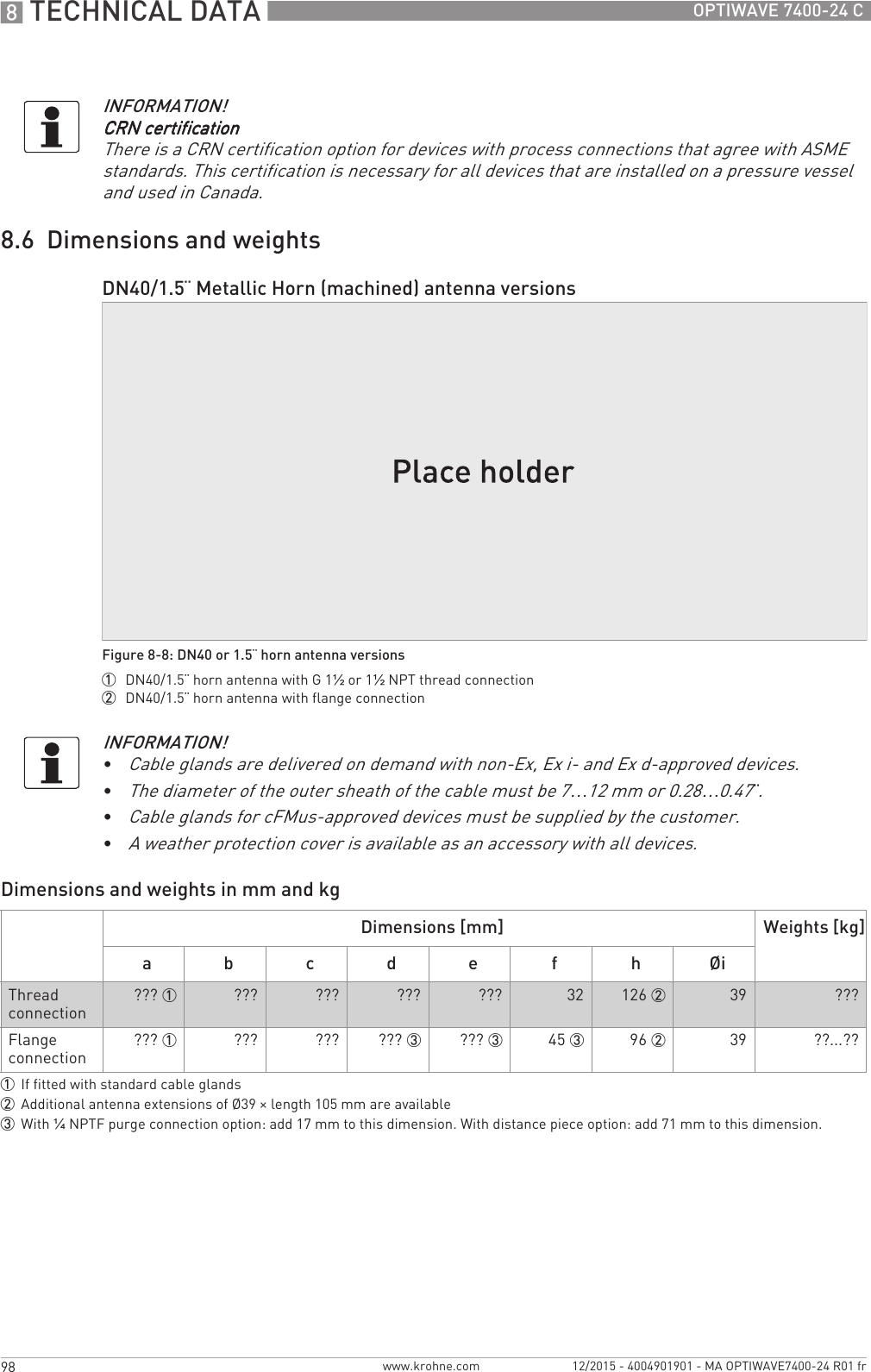 8 TECHNICAL DATA 98 OPTIWAVE 7400-24 Cwww.krohne.com 12/2015 - 4004901901 - MA OPTIWAVE7400-24 R01 fr8.6  Dimensions and weightsDimensions and weights in mm and kgINFORMATION!CRN certificationCRN certificationCRN certificationCRN certificationThere is a CRN certification option for devices with process connections that agree with ASME standards. This certification is necessary for all devices that are installed on a pressure vessel and used in Canada.DN40/1.5¨ Metallic Horn (machined) antenna versionsFigure 8-8: DN40 or 1.5¨ horn antenna versions1  DN40/1.5¨ horn antenna with G 1½ or 1½NPT thread connection2  DN40/1.5¨ horn antenna with flange connectionINFORMATION!•Cable glands are delivered on demand with non-Ex, Ex i- and Ex d-approved devices.•The diameter of the outer sheath of the cable must be 7…12 mm or 0.28…0.47¨.•Cable glands for cFMus-approved devices must be supplied by the customer.•A weather protection cover is available as an accessory with all devices.Dimensions [mm] Weights [kg]a b c d e f h ØiThread connection ??? 1 ??? ??? ??? ??? 32 126 2 39 ???Flange connection ??? 1 ??? ??? ??? 3 ??? 3 45 3 96 2 39 ??...??1If fitted with standard cable glands2Additional antenna extensions of Ø39 × length 105 mm are available3With ¼NPTF purge connection option: add 17 mm to this dimension. With distance piece option: add 71 mm to this dimension.