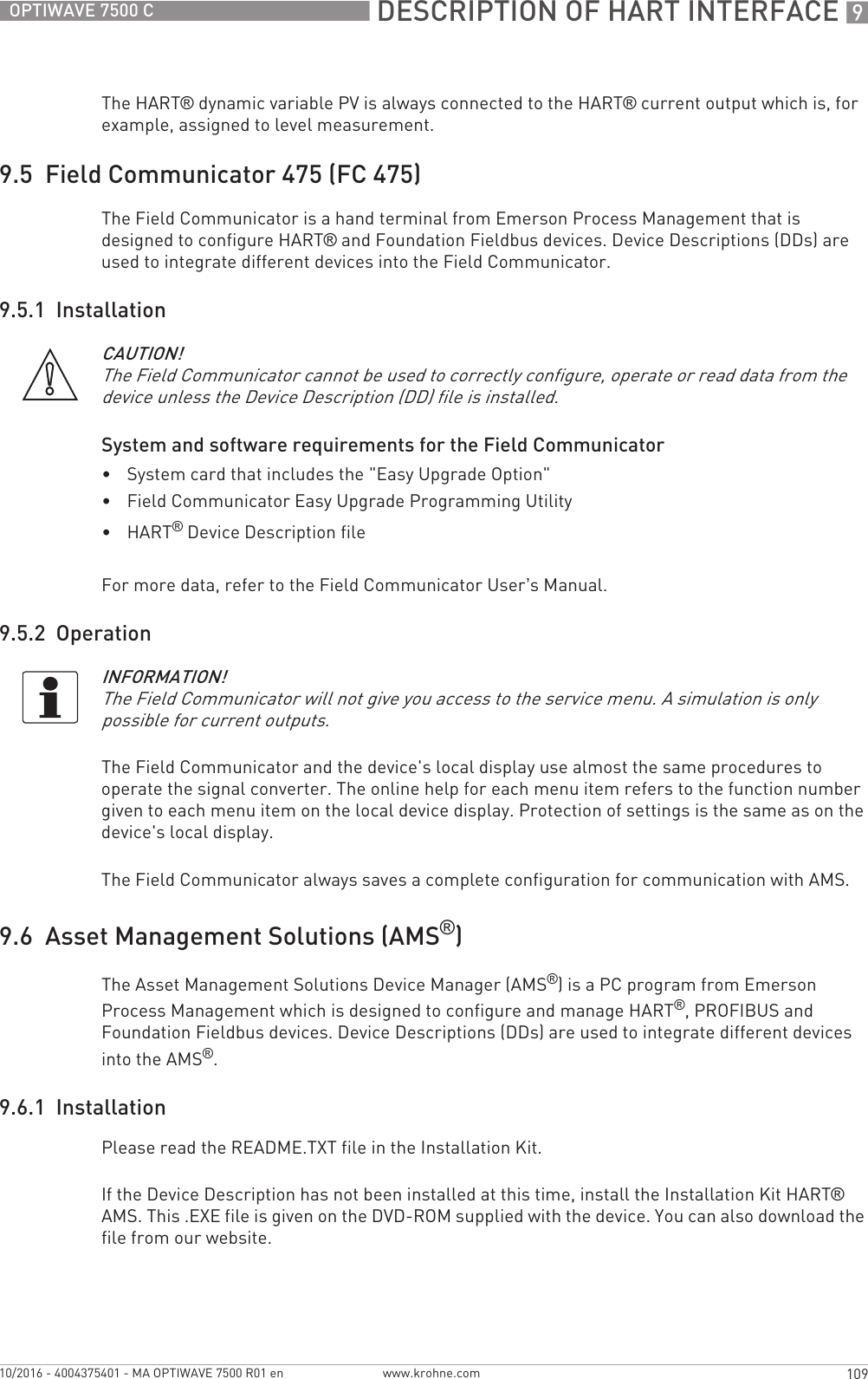  DESCRIPTION OF HART INTERFACE 9109OPTIWAVE 7500 Cwww.krohne.com10/2016 - 4004375401 - MA OPTIWAVE 7500 R01 enThe HART® dynamic variable PV is always connected to the HART® current output which is, for example, assigned to level measurement.9.5  Field Communicator 475 (FC 475)The Field Communicator is a hand terminal from Emerson Process Management that is designed to configure HART® and Foundation Fieldbus devices. Device Descriptions (DDs) are used to integrate different devices into the Field Communicator.9.5.1  InstallationSystem and software requirements for the Field Communicator•System card that includes the &quot;Easy Upgrade Option&quot;•Field Communicator Easy Upgrade Programming Utility•HART® Device Description fileFor more data, refer to the Field Communicator User’s Manual.9.5.2  OperationThe Field Communicator and the device&apos;s local display use almost the same procedures to operate the signal converter. The online help for each menu item refers to the function number given to each menu item on the local device display. Protection of settings is the same as on the device&apos;s local display.The Field Communicator always saves a complete configuration for communication with AMS.9.6  Asset Management Solutions (AMS®)The Asset Management Solutions Device Manager (AMS®) is a PC program from Emerson Process Management which is designed to configure and manage HART®, PROFIBUS and Foundation Fieldbus devices. Device Descriptions (DDs) are used to integrate different devices into the AMS®.9.6.1  InstallationPlease read the README.TXT file in the Installation Kit.If the Device Description has not been installed at this time, install the Installation Kit HART® AMS. This .EXE file is given on the DVD-ROM supplied with the device. You can also download the file from our website.CAUTION!The Field Communicator cannot be used to correctly configure, operate or read data from the device unless the Device Description (DD) file is installed.INFORMATION!The Field Communicator will not give you access to the service menu. A simulation is only possible for current outputs.