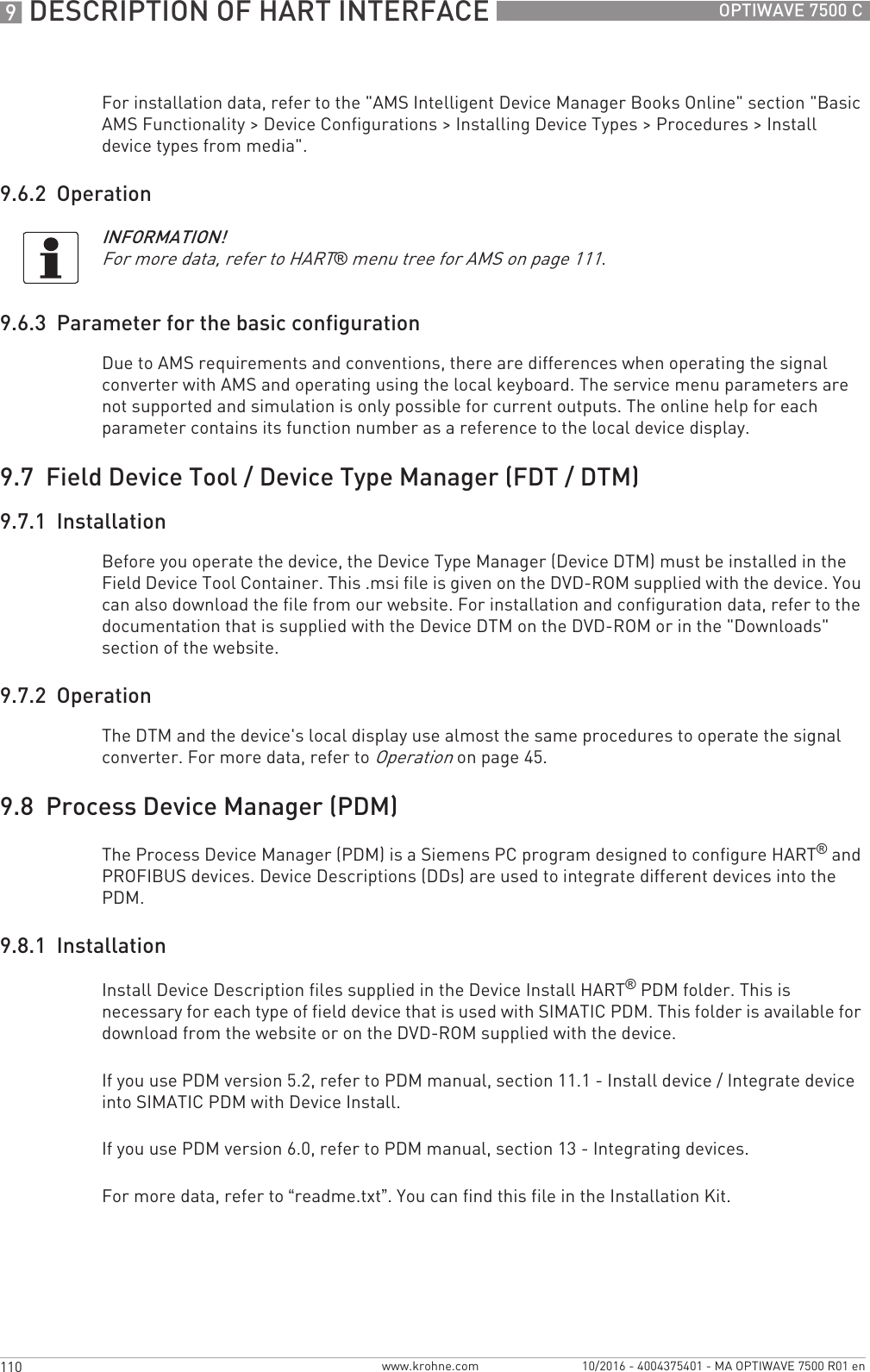 9 DESCRIPTION OF HART INTERFACE 110 OPTIWAVE 7500 Cwww.krohne.com 10/2016 - 4004375401 - MA OPTIWAVE 7500 R01 enFor installation data, refer to the &quot;AMS Intelligent Device Manager Books Online&quot; section &quot;Basic AMS Functionality &gt; Device Configurations &gt; Installing Device Types &gt; Procedures &gt; Install device types from media&quot;.9.6.2  Operation9.6.3  Parameter for the basic configurationDue to AMS requirements and conventions, there are differences when operating the signal converter with AMS and operating using the local keyboard. The service menu parameters are not supported and simulation is only possible for current outputs. The online help for each parameter contains its function number as a reference to the local device display.9.7  Field Device Tool / Device Type Manager (FDT / DTM)9.7.1  InstallationBefore you operate the device, the Device Type Manager (Device DTM) must be installed in the Field Device Tool Container. This .msi file is given on the DVD-ROM supplied with the device. You can also download the file from our website. For installation and configuration data, refer to the documentation that is supplied with the Device DTM on the DVD-ROM or in the &quot;Downloads&quot; section of the website.9.7.2  OperationThe DTM and the device&apos;s local display use almost the same procedures to operate the signal converter. For more data, refer to Operation on page 45.9.8  Process Device Manager (PDM)The Process Device Manager (PDM) is a Siemens PC program designed to configure HART® and PROFIBUS devices. Device Descriptions (DDs) are used to integrate different devices into the PDM.9.8.1  InstallationInstall Device Description files supplied in the Device Install HART® PDM folder. This is necessary for each type of field device that is used with SIMATIC PDM. This folder is available for download from the website or on the DVD-ROM supplied with the device.If you use PDM version 5.2, refer to PDM manual, section 11.1 - Install device / Integrate device into SIMATIC PDM with Device Install.If you use PDM version 6.0, refer to PDM manual, section 13 - Integrating devices.For more data, refer to “readme.txt”. You can find this file in the Installation Kit.INFORMATION!For more data, refer to HART® menu tree for AMS on page 111.