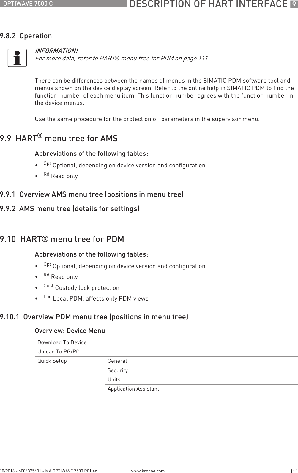  DESCRIPTION OF HART INTERFACE 9111OPTIWAVE 7500 Cwww.krohne.com10/2016 - 4004375401 - MA OPTIWAVE 7500 R01 en9.8.2  OperationThere can be differences between the names of menus in the SIMATIC PDM software tool and  menus shown on the device display screen. Refer to the online help in SIMATIC PDM to find the function  number of each menu item. This function number agrees with the function number in the device menus.Use the same procedure for the protection of  parameters in the supervisor menu.9.9  HART® menu tree for AMSAbbreviations of the following tables:•Opt Optional, depending on device version and configuration•Rd Read only9.9.1  Overview AMS menu tree (positions in menu tree)9.9.2  AMS menu tree (details for settings)9.10  HART® menu tree for PDMAbbreviations of the following tables:•Opt Optional, depending on device version and configuration•Rd Read only•Cust Custody lock protection•Loc Local PDM, affects only PDM views9.10.1  Overview PDM menu tree (positions in menu tree)Overview: Device MenuINFORMATION!For more data, refer to HART® menu tree for PDM on page 111.Download To Device...Upload To PG/PC...Quick Setup GeneralSecurityUnitsApplication Assistant