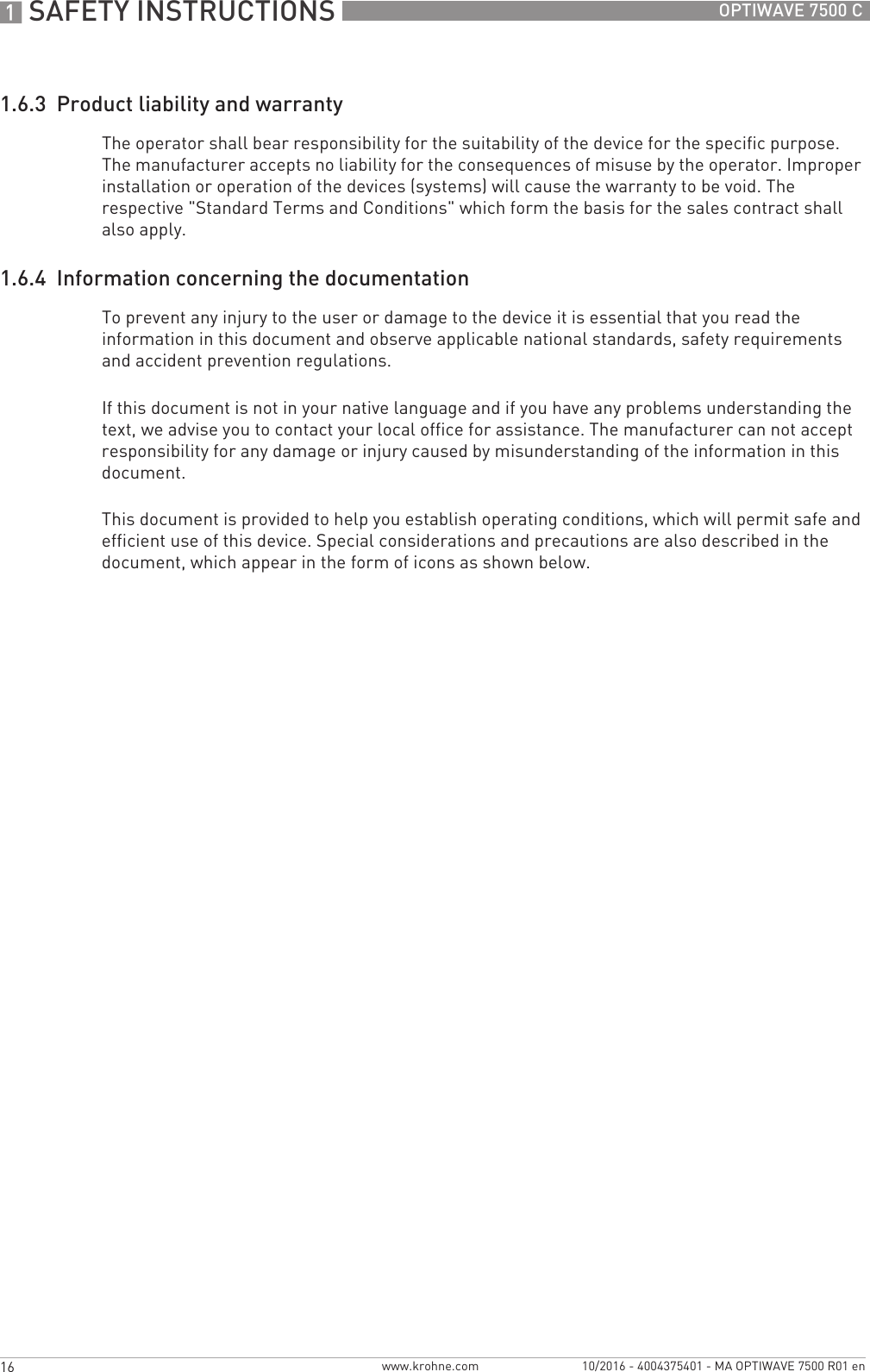 1 SAFETY INSTRUCTIONS 16 OPTIWAVE 7500 Cwww.krohne.com 10/2016 - 4004375401 - MA OPTIWAVE 7500 R01 en1.6.3  Product liability and warrantyThe operator shall bear responsibility for the suitability of the device for the specific purpose. The manufacturer accepts no liability for the consequences of misuse by the operator. Improper installation or operation of the devices (systems) will cause the warranty to be void. The respective &quot;Standard Terms and Conditions&quot; which form the basis for the sales contract shall also apply.1.6.4  Information concerning the documentationTo prevent any injury to the user or damage to the device it is essential that you read the information in this document and observe applicable national standards, safety requirements and accident prevention regulations.If this document is not in your native language and if you have any problems understanding the text, we advise you to contact your local office for assistance. The manufacturer can not accept responsibility for any damage or injury caused by misunderstanding of the information in this document.This document is provided to help you establish operating conditions, which will permit safe and efficient use of this device. Special considerations and precautions are also described in the document, which appear in the form of icons as shown below.