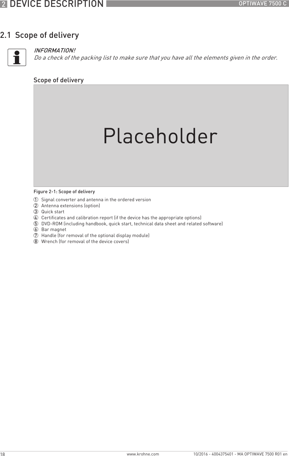 2 DEVICE DESCRIPTION 18 OPTIWAVE 7500 Cwww.krohne.com 10/2016 - 4004375401 - MA OPTIWAVE 7500 R01 en2.1  Scope of deliveryINFORMATION!Do a check of the packing list to make sure that you have all the elements given in the order.Scope of deliveryFigure 2-1: Scope of delivery1  Signal converter and antenna in the ordered version2  Antenna extensions (option)3  Quick start4  Certificates and calibration report (if the device has the appropriate options)5  DVD-ROM (including handbook, quick start, technical data sheet and related software)6  Bar magnet7  Handle (for removal of the optional display module)8  Wrench (for removal of the device covers)