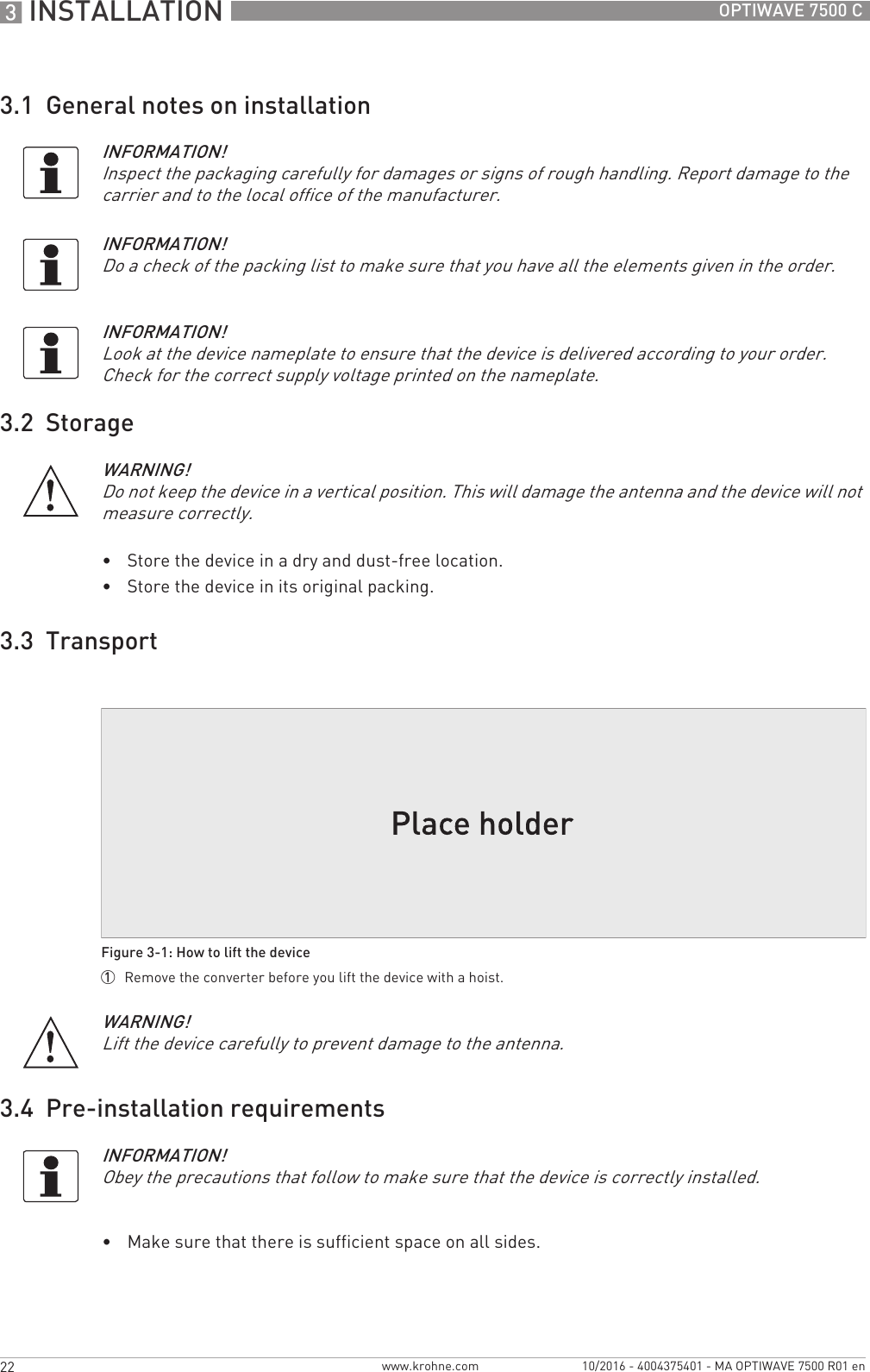 3 INSTALLATION 22 OPTIWAVE 7500 Cwww.krohne.com 10/2016 - 4004375401 - MA OPTIWAVE 7500 R01 en3.1  General notes on installation3.2  Storage•Store the device in a dry and dust-free location.•Store the device in its original packing.3.3  Transport3.4  Pre-installation requirements•Make sure that there is sufficient space on all sides.INFORMATION!Inspect the packaging carefully for damages or signs of rough handling. Report damage to the carrier and to the local office of the manufacturer.INFORMATION!Do a check of the packing list to make sure that you have all the elements given in the order.INFORMATION!Look at the device nameplate to ensure that the device is delivered according to your order. Check for the correct supply voltage printed on the nameplate.WARNING!Do not keep the device in a vertical position. This will damage the antenna and the device will not measure correctly.Figure 3-1: How to lift the device1  Remove the converter before you lift the device with a hoist.WARNING!Lift the device carefully to prevent damage to the antenna.INFORMATION!Obey the precautions that follow to make sure that the device is correctly installed.