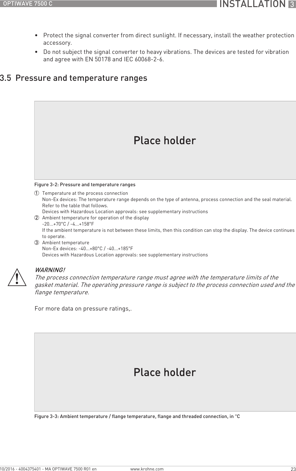  INSTALLATION 323OPTIWAVE 7500 Cwww.krohne.com10/2016 - 4004375401 - MA OPTIWAVE 7500 R01 en•Protect the signal converter from direct sunlight. If necessary, install the weather protection accessory.•Do not subject the signal converter to heavy vibrations. The devices are tested for vibration and agree with EN 50178 and IEC 60068-2-6.3.5  Pressure and temperature rangesFor more data on pressure ratings,.Figure 3-2: Pressure and temperature ranges1  Temperature at the process connectionNon-Ex devices: The temperature range depends on the type of antenna, process connection and the seal material. Refer to the table that follows.Devices with Hazardous Location approvals: see supplementary instructions2  Ambient temperature for operation of the display-20...+70°C / -4...+158°FIf the ambient temperature is not between these limits, then this condition can stop the display. The device continues to operate.3  Ambient temperatureNon-Ex devices: -40...+80°C / -40...+185°FDevices with Hazardous Location approvals: see supplementary instructionsWARNING!The process connection temperature range must agree with the temperature limits of the gasket material. The operating pressure range is subject to the process connection used and the flange temperature.Figure 3-3: Ambient temperature / flange temperature, flange and threaded connection, in °C