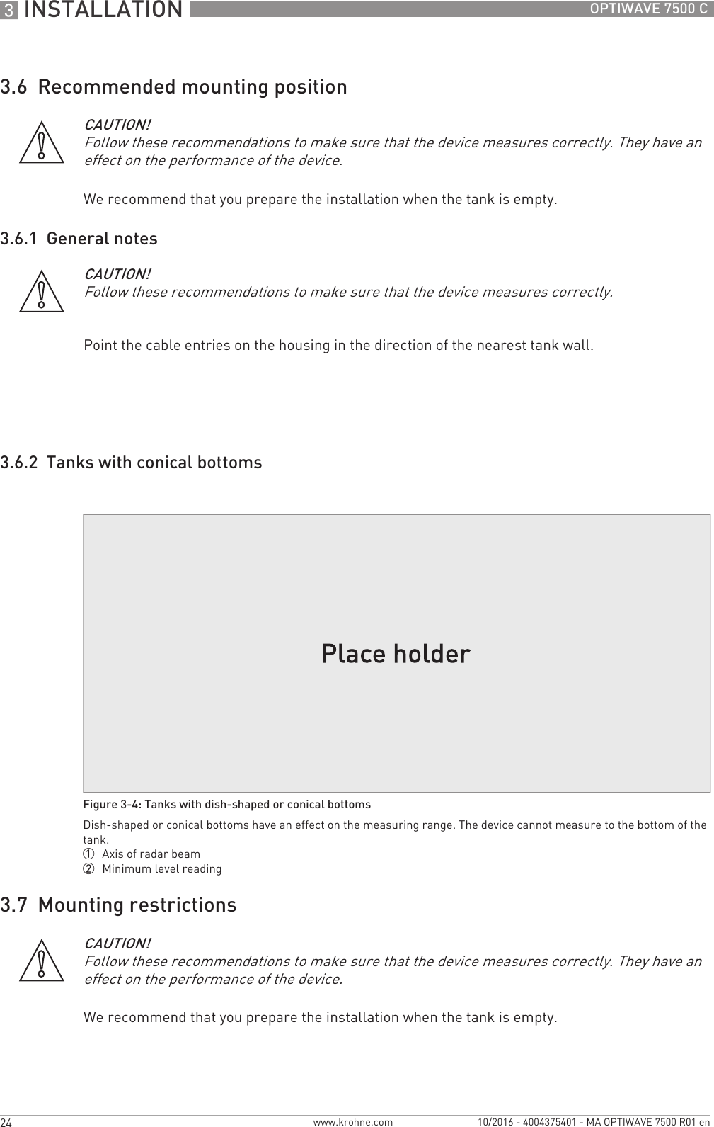 3 INSTALLATION 24 OPTIWAVE 7500 Cwww.krohne.com 10/2016 - 4004375401 - MA OPTIWAVE 7500 R01 en3.6  Recommended mounting positionWe recommend that you prepare the installation when the tank is empty.3.6.1  General notesPoint the cable entries on the housing in the direction of the nearest tank wall.3.6.2  Tanks with conical bottoms3.7  Mounting restrictionsWe recommend that you prepare the installation when the tank is empty.CAUTION!Follow these recommendations to make sure that the device measures correctly. They have an effect on the performance of the device.CAUTION!Follow these recommendations to make sure that the device measures correctly.Figure 3-4: Tanks with dish-shaped or conical bottomsDish-shaped or conical bottoms have an effect on the measuring range. The device cannot measure to the bottom of the tank.1  Axis of radar beam2  Minimum level readingCAUTION!Follow these recommendations to make sure that the device measures correctly. They have an effect on the performance of the device.