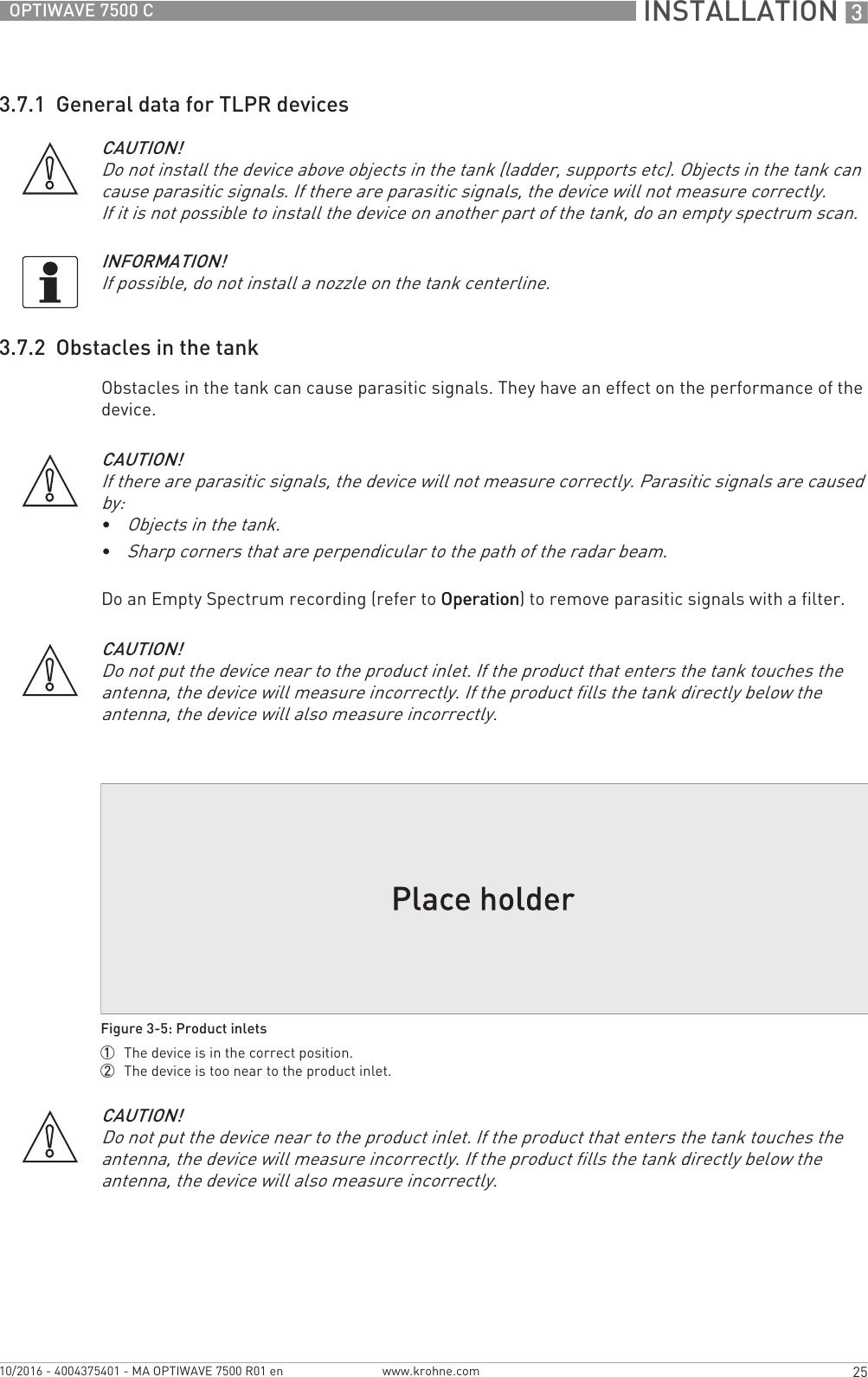  INSTALLATION 325OPTIWAVE 7500 Cwww.krohne.com10/2016 - 4004375401 - MA OPTIWAVE 7500 R01 en3.7.1  General data for TLPR devices3.7.2  Obstacles in the tankObstacles in the tank can cause parasitic signals. They have an effect on the performance of the device.Do an Empty Spectrum recording (refer to OperationOperationOperationOperation) to remove parasitic signals with a filter.CAUTION!Do not install the device above objects in the tank (ladder, supports etc). Objects in the tank can cause parasitic signals. If there are parasitic signals, the device will not measure correctly.If it is not possible to install the device on another part of the tank, do an empty spectrum scan.INFORMATION!If possible, do not install a nozzle on the tank centerline.CAUTION!If there are parasitic signals, the device will not measure correctly. Parasitic signals are caused by:•Objects in the tank.•Sharp corners that are perpendicular to the path of the radar beam.CAUTION!Do not put the device near to the product inlet. If the product that enters the tank touches the antenna, the device will measure incorrectly. If the product fills the tank directly below the antenna, the device will also measure incorrectly.Figure 3-5: Product inlets1  The device is in the correct position.2  The device is too near to the product inlet.CAUTION!Do not put the device near to the product inlet. If the product that enters the tank touches the antenna, the device will measure incorrectly. If the product fills the tank directly below the antenna, the device will also measure incorrectly.