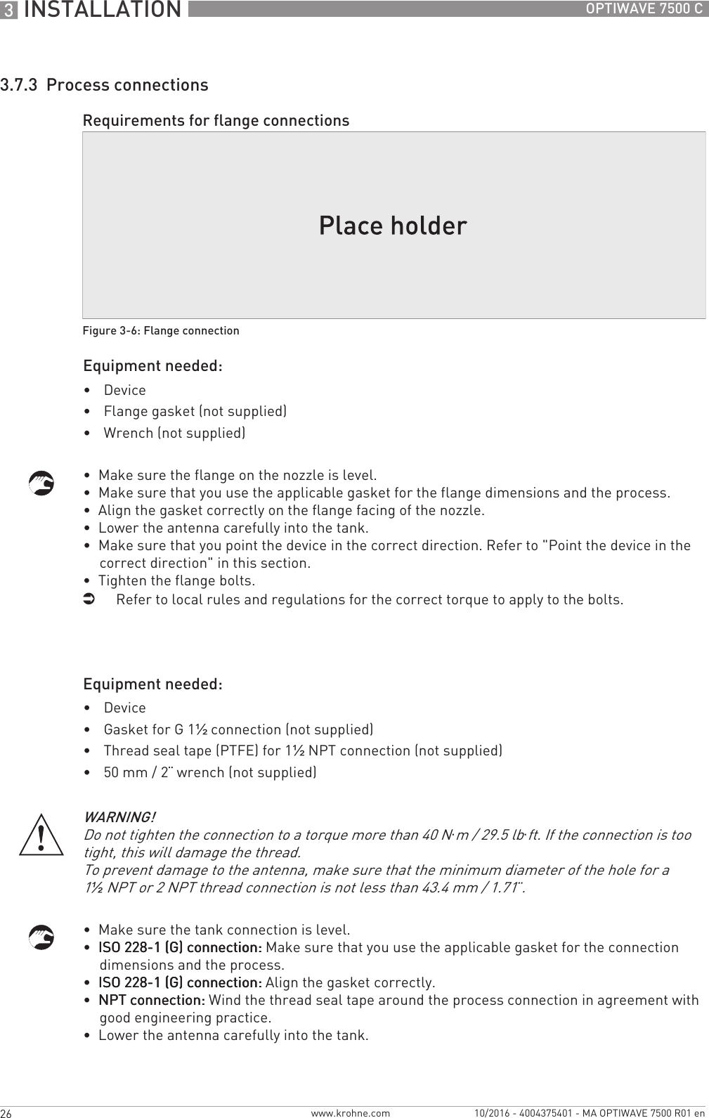 3 INSTALLATION 26 OPTIWAVE 7500 Cwww.krohne.com 10/2016 - 4004375401 - MA OPTIWAVE 7500 R01 en3.7.3  Process connectionsEquipment needed:•Device•Flange gasket (not supplied)•Wrench (not supplied)•  Make sure the flange on the nozzle is level.•  Make sure that you use the applicable gasket for the flange dimensions and the process.•  Align the gasket correctly on the flange facing of the nozzle.•  Lower the antenna carefully into the tank.•  Make sure that you point the device in the correct direction. Refer to &quot;Point the device in the correct direction&quot; in this section.•  Tighten the flange bolts.iRefer to local rules and regulations for the correct torque to apply to the bolts.Equipment needed:•Device•Gasket for G 1½ connection (not supplied)•Thread seal tape (PTFE) for 1½NPT connection (not supplied)•50 mm / 2¨ wrench (not supplied)•  Make sure the tank connection is level.•  ISO 228-1 (G) connection:ISO 228-1 (G) connection:ISO 228-1 (G) connection:ISO 228-1 (G) connection: Make sure that you use the applicable gasket for the connection dimensions and the process.•  ISO 228-1 (G) connection:ISO 228-1 (G) connection:ISO 228-1 (G) connection:ISO 228-1 (G) connection: Align the gasket correctly.•  NPT connection:NPT connection:NPT connection:NPT connection: Wind the thread seal tape around the process connection in agreement with good engineering practice.•  Lower the antenna carefully into the tank.Requirements for flange connectionsFigure 3-6: Flange connectionWARNING!Do not tighten the connection to a torque more than 40 N·m / 29.5 lb·ft. If the connection is too tight, this will damage the thread.To prevent damage to the antenna, make sure that the minimum diameter of the hole for a 1½NPT or 2 NPT thread connection is not less than 43.4 mm / 1.71¨.
