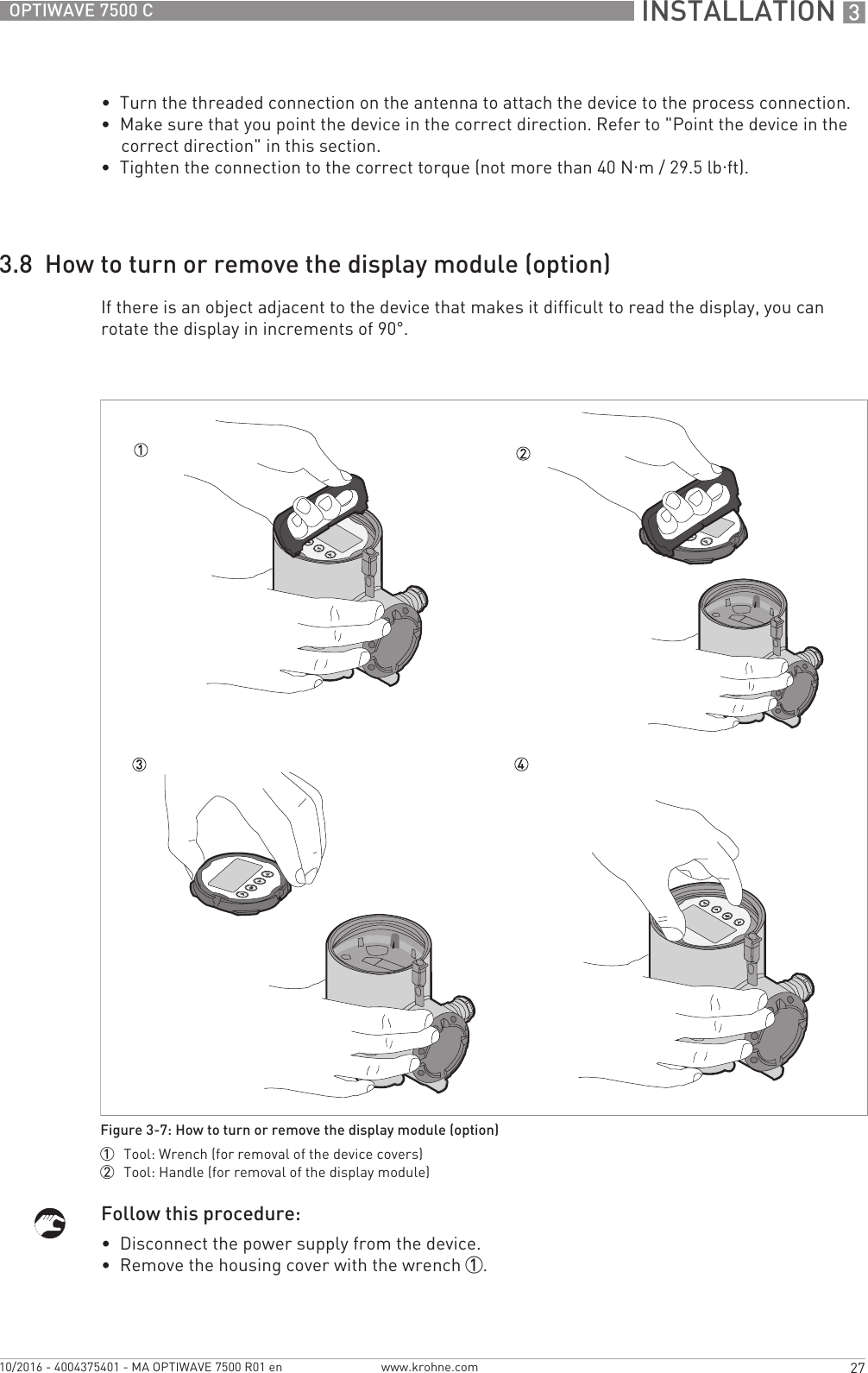  INSTALLATION 327OPTIWAVE 7500 Cwww.krohne.com10/2016 - 4004375401 - MA OPTIWAVE 7500 R01 en•  Turn the threaded connection on the antenna to attach the device to the process connection.•  Make sure that you point the device in the correct direction. Refer to &quot;Point the device in the correct direction&quot; in this section.•  Tighten the connection to the correct torque (not more than 40 N·m/ 29.5lb·ft).3.8  How to turn or remove the display module (option)If there is an object adjacent to the device that makes it difficult to read the display, you can rotate the display in increments of 90°.Follow this procedure:•  Disconnect the power supply from the device.•  Remove the housing cover with the wrench 1.Figure 3-7: How to turn or remove the display module (option)1  Tool: Wrench (for removal of the device covers)2  Tool: Handle (for removal of the display module)