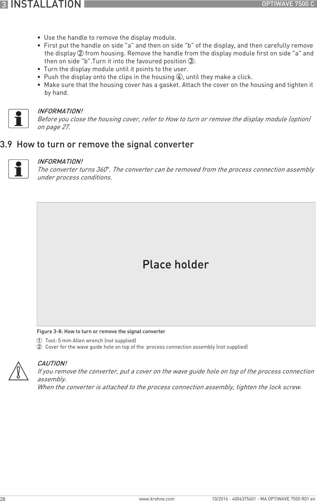 3 INSTALLATION 28 OPTIWAVE 7500 Cwww.krohne.com 10/2016 - 4004375401 - MA OPTIWAVE 7500 R01 en•  Use the handle to remove the display module.•  First put the handle on side &quot;a&quot; and then on side &quot;b&quot; of the display, and then carefully remove the display 2 from housing. Remove the handle from the display module first on side &quot;a&quot; and then on side &quot;b&quot;.Turn it into the favoured position 3.•  Turn the display module until it points to the user.•  Push the display onto the clips in the housing 4, until they make a click.•  Make sure that the housing cover has a gasket. Attach the cover on the housing and tighten it by hand.3.9  How to turn or remove the signal converterINFORMATION!Before you close the housing cover, refer to How to turn or remove the display module (option) on page 27.INFORMATION!The converter turns 360°. The converter can be removed from the process connection assembly under process conditions.Figure 3-8: How to turn or remove the signal converter1  Tool: 5 mm Allen wrench (not supplied)2  Cover for the wave guide hole on top of the  process connection assembly (not supplied)CAUTION!If you remove the converter, put a cover on the wave guide hole on top of the process connection assembly.When the converter is attached to the process connection assembly, tighten the lock screw.