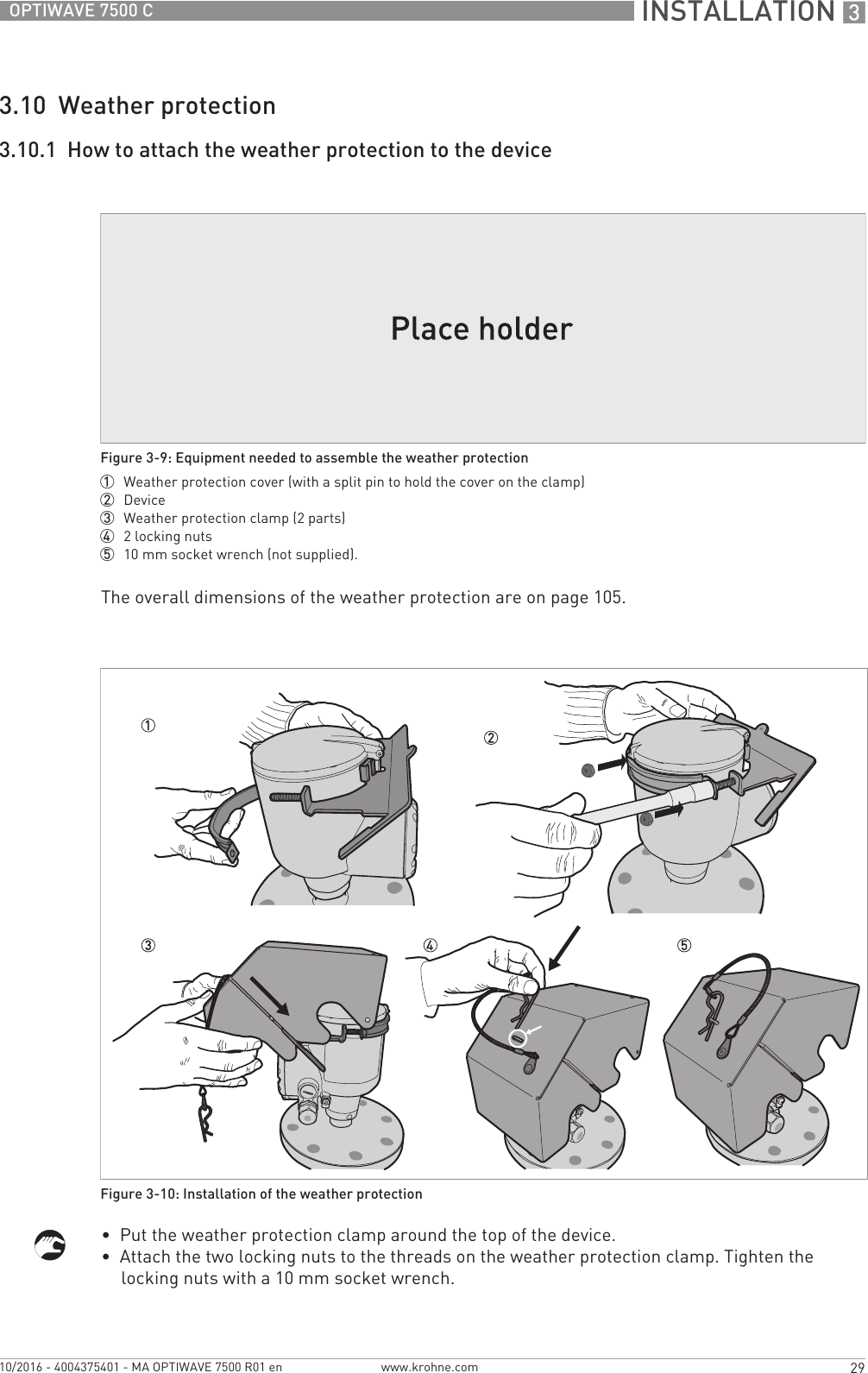  INSTALLATION 329OPTIWAVE 7500 Cwww.krohne.com10/2016 - 4004375401 - MA OPTIWAVE 7500 R01 en3.10  Weather protection3.10.1  How to attach the weather protection to the deviceThe overall dimensions of the weather protection are on page 105.•  Put the weather protection clamp around the top of the device.•  Attach the two locking nuts to the threads on the weather protection clamp. Tighten the locking nuts with a 10 mm socket wrench.Figure 3-9: Equipment needed to assemble the weather protection1  Weather protection cover (with a split pin to hold the cover on the clamp)2  Device3  Weather protection clamp (2 parts)4  2 locking nuts5  10 mm socket wrench (not supplied).Figure 3-10: Installation of the weather protection