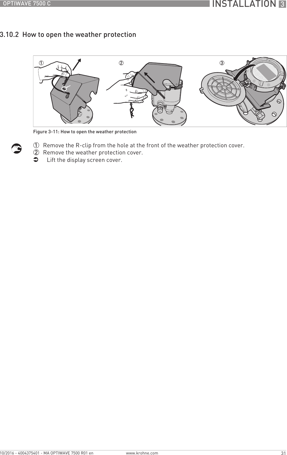  INSTALLATION 331OPTIWAVE 7500 Cwww.krohne.com10/2016 - 4004375401 - MA OPTIWAVE 7500 R01 en3.10.2  How to open the weather protection1  Remove the R-clip from the hole at the front of the weather protection cover.2  Remove the weather protection cover.iLift the display screen cover.Figure 3-11: How to open the weather protection