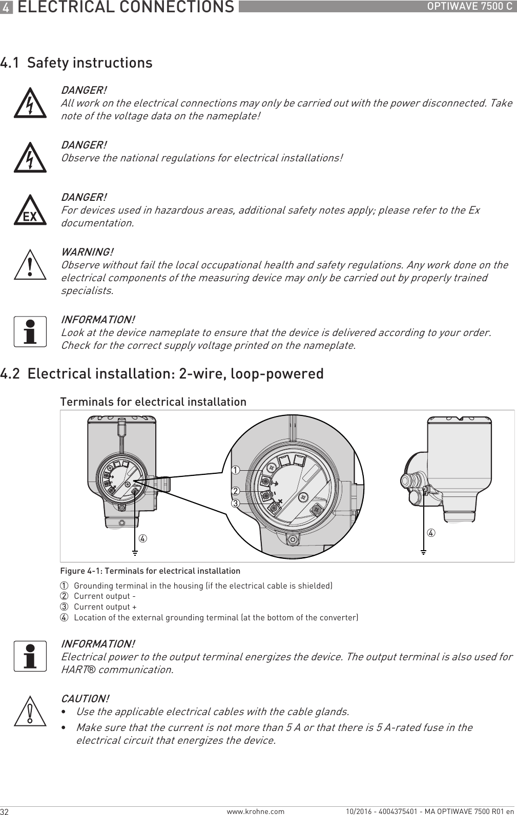 4 ELECTRICAL CONNECTIONS 32 OPTIWAVE 7500 Cwww.krohne.com 10/2016 - 4004375401 - MA OPTIWAVE 7500 R01 en4.1  Safety instructions4.2  Electrical installation: 2-wire, loop-poweredDANGER!All work on the electrical connections may only be carried out with the power disconnected. Take note of the voltage data on the nameplate!DANGER!Observe the national regulations for electrical installations!DANGER!For devices used in hazardous areas, additional safety notes apply; please refer to the Ex documentation.WARNING!Observe without fail the local occupational health and safety regulations. Any work done on the electrical components of the measuring device may only be carried out by properly trained specialists.INFORMATION!Look at the device nameplate to ensure that the device is delivered according to your order. Check for the correct supply voltage printed on the nameplate.Terminals for electrical installationFigure 4-1: Terminals for electrical installation1  Grounding terminal in the housing (if the electrical cable is shielded)2  Current output -3  Current output +4  Location of the external grounding terminal (at the bottom of the converter)44123INFORMATION!Electrical power to the output terminal energizes the device. The output terminal is also used for HART® communication.CAUTION!•Use the applicable electrical cables with the cable glands.•Make sure that the current is not more than 5 A or that there is 5 A-rated fuse in the electrical circuit that energizes the device.