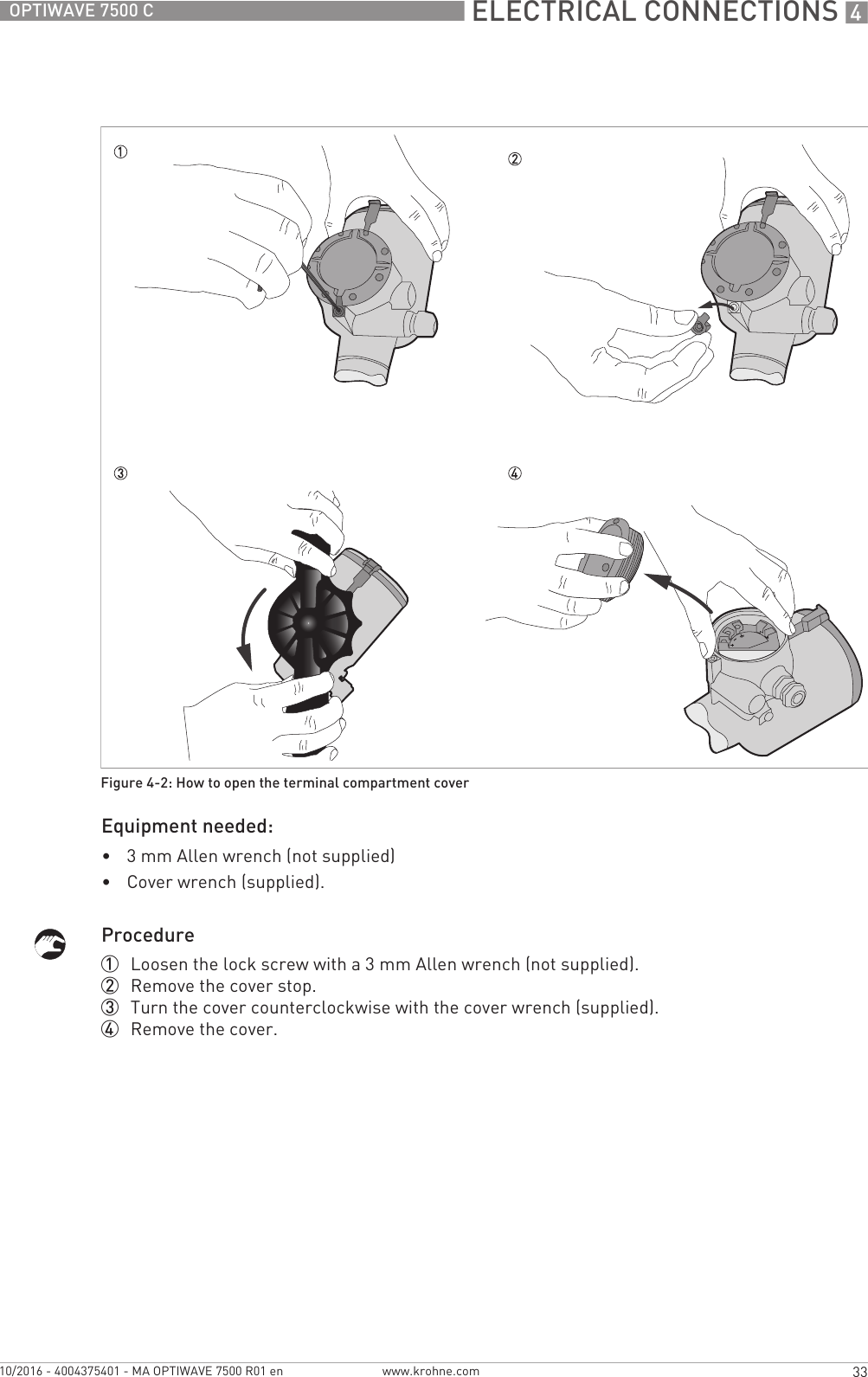  ELECTRICAL CONNECTIONS 433OPTIWAVE 7500 Cwww.krohne.com10/2016 - 4004375401 - MA OPTIWAVE 7500 R01 enEquipment needed:•3 mm Allen wrench (not supplied)•Cover wrench (supplied).Procedure1  Loosen the lock screw with a 3 mm Allen wrench (not supplied).2  Remove the cover stop.3  Turn the cover counterclockwise with the cover wrench (supplied).4  Remove the cover.Figure 4-2: How to open the terminal compartment cover