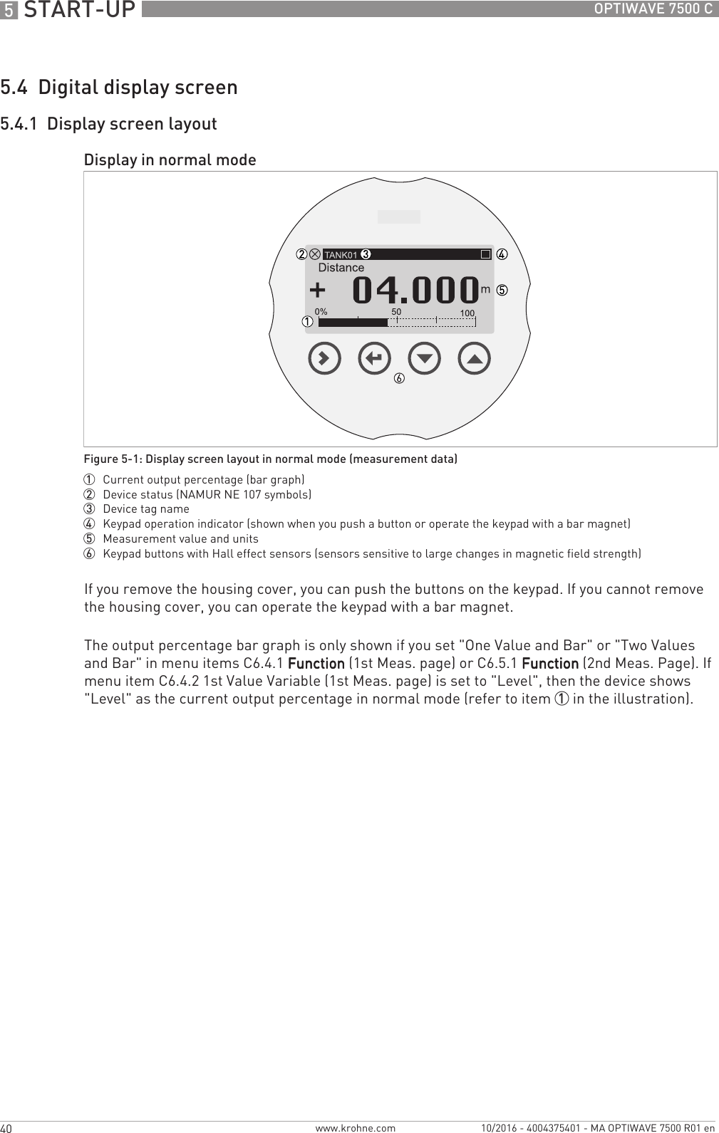 5 START-UP 40 OPTIWAVE 7500 Cwww.krohne.com 10/2016 - 4004375401 - MA OPTIWAVE 7500 R01 en5.4  Digital display screen5.4.1  Display screen layoutIf you remove the housing cover, you can push the buttons on the keypad. If you cannot remove the housing cover, you can operate the keypad with a bar magnet.The output percentage bar graph is only shown if you set &quot;One Value and Bar&quot; or &quot;Two Values and Bar&quot; in menu items C6.4.1 FunctionFunctionFunctionFunction (1st Meas. page) or C6.5.1 FunctionFunctionFunctionFunction (2nd Meas. Page). If menu item C6.4.2 1st Value Variable (1st Meas. page) is set to &quot;Level&quot;, then the device shows &quot;Level&quot; as the current output percentage in normal mode (refer to item 1 in the illustration).Display in normal modeFigure 5-1: Display screen layout in normal mode (measurement data)1  Current output percentage (bar graph)2  Device status (NAMUR NE 107 symbols)3  Device tag name4  Keypad operation indicator (shown when you push a button or operate the keypad with a bar magnet)5  Measurement value and units6  Keypad buttons with Hall effect sensors (sensors sensitive to large changes in magnetic field strength)
