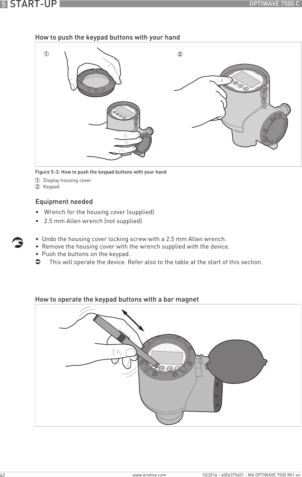5 START-UP 42 OPTIWAVE 7500 Cwww.krohne.com 10/2016 - 4004375401 - MA OPTIWAVE 7500 R01 enEquipment needed•Wrench for the housing cover (supplied)•2.5 mm Allen wrench (not supplied)•  Undo the housing cover locking screw with a 2.5 mm Allen wrench.•  Remove the housing cover with the wrench supplied with the device.•  Push the buttons on the keypad.iThis will operate the device. Refer also to the table at the start of this section.How to push the keypad buttons with your handFigure 5-3: How to push the keypad buttons with your hand1  Display housing cover2  KeypadHow to operate the keypad buttons with a bar magnet
