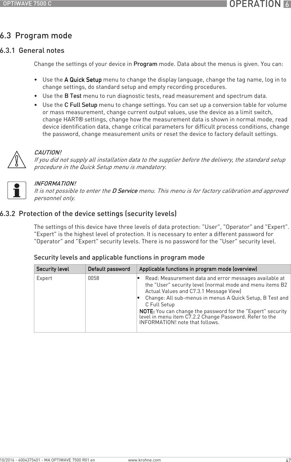  OPERATION 647OPTIWAVE 7500 Cwww.krohne.com10/2016 - 4004375401 - MA OPTIWAVE 7500 R01 en6.3  Program mode6.3.1  General notesChange the settings of your device in ProgramProgramProgramProgram mode. Data about the menus is given. You can:•Use the A Quick SetupA Quick SetupA Quick SetupA Quick Setup menu to change the display language, change the tag name, log in to change settings, do standard setup and empty recording procedures.•Use the B TestB TestB TestB Test menu to run diagnostic tests, read measurement and spectrum data.•Use the C Full SetupC Full SetupC Full SetupC Full Setup menu to change settings. You can set up a conversion table for volume or mass measurement, change current output values, use the device as a limit switch, change HART® settings, change how the measurement data is shown in normal mode, read device identification data, change critical parameters for difficult process conditions, change the password, change measurement units or reset the device to factory default settings.6.3.2  Protection of the device settings (security levels)The settings of this device have three levels of data protection: &quot;User&quot;, &quot;Operator&quot; and &quot;Expert&quot;. &quot;Expert&quot; is the highest level of protection. It is necessary to enter a different password for &quot;Operator&quot; and &quot;Expert&quot; security levels. There is no password for the &quot;User&quot; security level.Security levels and applicable functions in program modeCAUTION!If you did not supply all installation data to the supplier before the delivery, the standard setup procedure in the Quick Setup menu is mandatory.INFORMATION!It is not possible to enter the D ServiceD ServiceD ServiceD Service menu. This menu is for factory calibration and approved personnel only.Security levelSecurity levelSecurity levelSecurity level Default passwordDefault passwordDefault passwordDefault password Applicable functions in program mode (overview)Applicable functions in program mode (overview)Applicable functions in program mode (overview)Applicable functions in program mode (overview)Expert 0058•Read: Measurement data and error messages available at the &quot;User&quot; security level (normal mode and menu items B2 Actual Values and C7.3.1 Message View)•Change: All sub-menus in menus A Quick Setup, B Test and C Full SetupNOTE:NOTE:NOTE:NOTE: You can change the password for the &quot;Expert&quot; security level in menu item C7.2.2 Change Password. Refer to the INFORMATION! note that follows.