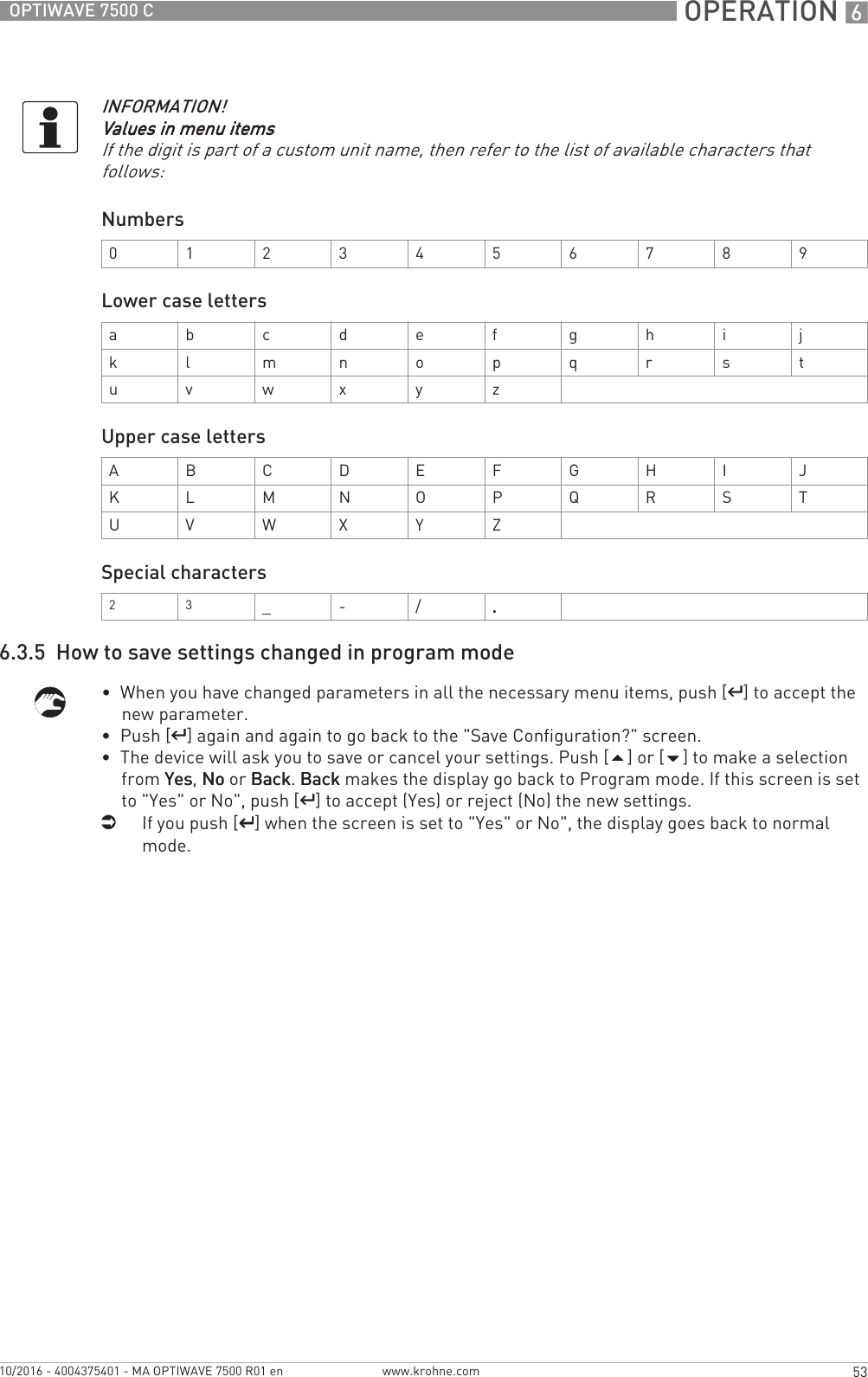  OPERATION 653OPTIWAVE 7500 Cwww.krohne.com10/2016 - 4004375401 - MA OPTIWAVE 7500 R01 enNumbersLower case lettersUpper case lettersSpecial characters6.3.5  How to save settings changed in program mode•  When you have changed parameters in all the necessary menu items, push [^^^^] to accept the new parameter.•  Push [^^^^] again and again to go back to the &quot;Save Configuration?&quot; screen.•  The device will ask you to save or cancel your settings. Push [] or [] to make a selection from YesYesYesYes, NoNoNoNo or BackBackBackBack. BackBackBackBack makes the display go back to Program mode. If this screen is set to &quot;Yes&quot; or No&quot;, push [^^^^] to accept (Yes) or reject (No) the new settings.iIf you push [^^^^] when the screen is set to &quot;Yes&quot; or No&quot;, the display goes back to normal mode.INFORMATION!Values in menu itemsValues in menu itemsValues in menu itemsValues in menu itemsIf the digit is part of a custom unit name, then refer to the list of available characters that follows:0123456789a b c d e f g h i jk l m n o p q r s tu v w x y zA B C D E F G H I JK L M N O P Q R S TU V W X Y Z2 3_ - / ....