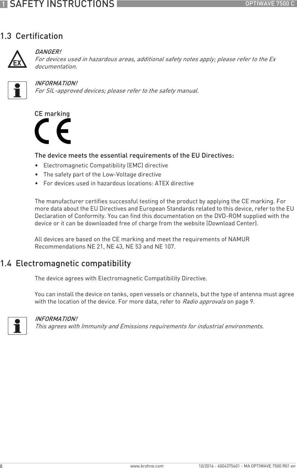 1 SAFETY INSTRUCTIONS 8 OPTIWAVE 7500 Cwww.krohne.com 10/2016 - 4004375401 - MA OPTIWAVE 7500 R01 en1.3  CertificationThe device meets the essential requirements of the EU Directives:•Electromagnetic Compatibility (EMC) directive•The safety part of the Low-Voltage directive•For devices used in hazardous locations: ATEX directiveThe manufacturer certifies successful testing of the product by applying the CE marking. For more data about the EU Directives and European Standards related to this device, refer to the EU Declaration of Conformity. You can find this documentation on the DVD-ROM supplied with the device or it can be downloaded free of charge from the website (Download Center).All devices are based on the CE marking and meet the requirements of NAMUR Recommendations NE 21, NE 43, NE 53 and NE 107.1.4  Electromagnetic compatibilityThe device agrees with Electromagnetic Compatibility Directive.You can install the device on tanks, open vessels or channels, but the type of antenna must agree with the location of the device. For more data, refer to Radio approvals on page 9.DANGER!For devices used in hazardous areas, additional safety notes apply; please refer to the Ex documentation.INFORMATION!For SIL-approved devices; please refer to the safety manual.CE markingINFORMATION!This agrees with Immunity and Emissions requirements for industrial environments.