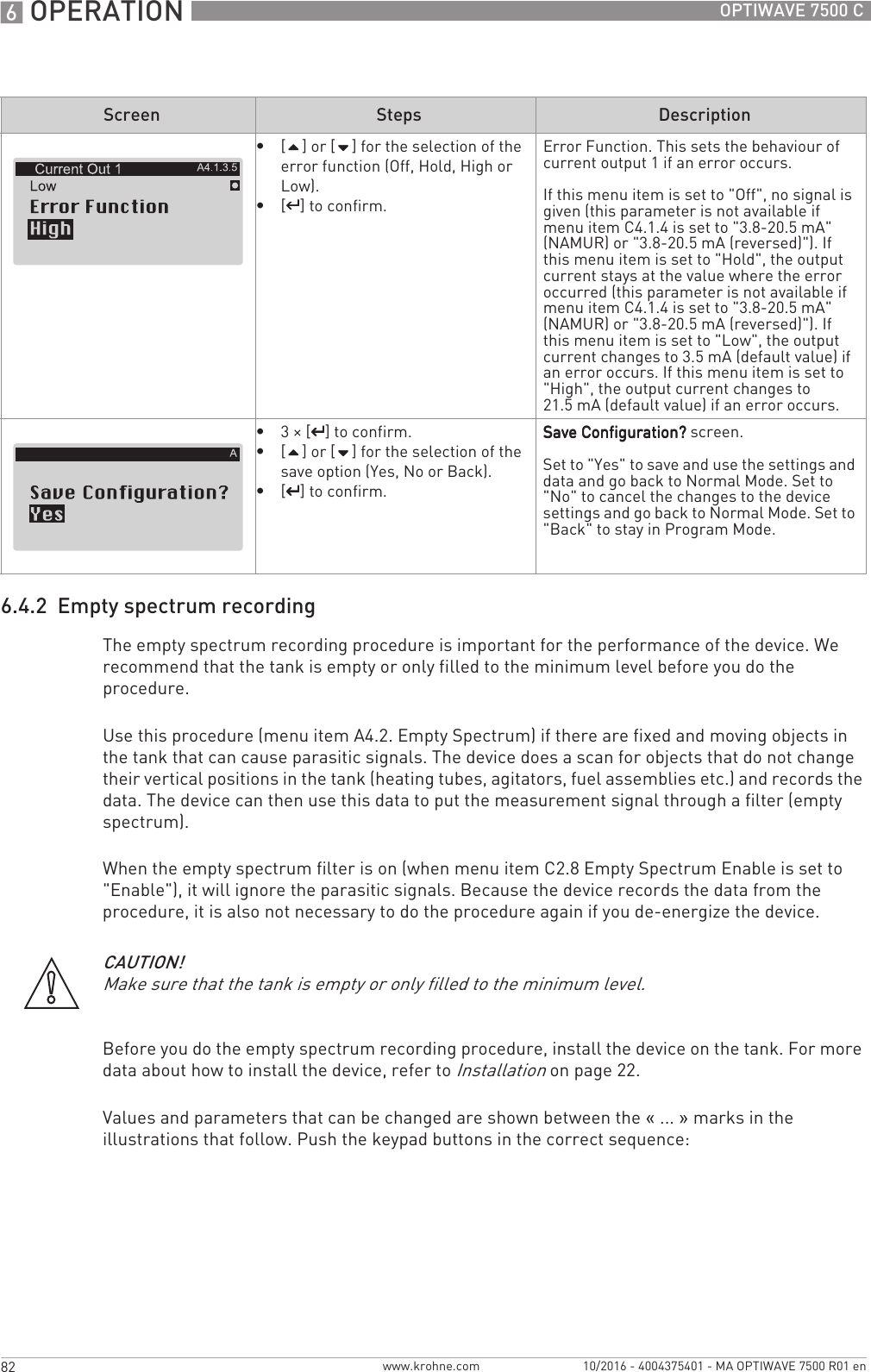 6 OPERATION 82 OPTIWAVE 7500 Cwww.krohne.com 10/2016 - 4004375401 - MA OPTIWAVE 7500 R01 en6.4.2  Empty spectrum recordingThe empty spectrum recording procedure is important for the performance of the device. We recommend that the tank is empty or only filled to the minimum level before you do the procedure.Use this procedure (menu item A4.2. Empty Spectrum) if there are fixed and moving objects in the tank that can cause parasitic signals. The device does a scan for objects that do not change their vertical positions in the tank (heating tubes, agitators, fuel assemblies etc.) and records the data. The device can then use this data to put the measurement signal through a filter (empty spectrum).When the empty spectrum filter is on (when menu item C2.8 Empty Spectrum Enable is set to &quot;Enable&quot;), it will ignore the parasitic signals. Because the device records the data from the procedure, it is also not necessary to do the procedure again if you de-energize the device.Before you do the empty spectrum recording procedure, install the device on the tank. For more data about how to install the device, refer to Installation on page 22.Values and parameters that can be changed are shown between the «... » marks in the illustrations that follow. Push the keypad buttons in the correct sequence:•[] or [] for the selection of the error function (Off, Hold, High or Low).•[^^^^] to confirm.Error Function. This sets the behaviour of current output 1 if an error occurs.If this menu item is set to &quot;Off&quot;, no signal is given (this parameter is not available if menu item C4.1.4 is set to &quot;3.8-20.5 mA&quot; (NAMUR) or &quot;3.8-20.5 mA (reversed)&quot;). If this menu item is set to &quot;Hold&quot;, the output current stays at the value where the error occurred (this parameter is not available if menu item C4.1.4 is set to &quot;3.8-20.5 mA&quot; (NAMUR) or &quot;3.8-20.5 mA (reversed)&quot;). If this menu item is set to &quot;Low&quot;, the output current changes to 3.5 mA (default value) if an error occurs. If this menu item is set to &quot;High&quot;, the output current changes to 21.5 mA (default value) if an error occurs.•3× [^^^^] to confirm.•[] or [] for the selection of the save option (Yes, No or Back).•[^^^^] to confirm.Save Configuration?Save Configuration?Save Configuration?Save Configuration? screen.Set to &quot;Yes&quot; to save and use the settings and data and go back to Normal Mode. Set to &quot;No&quot; to cancel the changes to the device settings and go back to Normal Mode. Set to &quot;Back&quot; to stay in Program Mode.Screen Steps DescriptionCAUTION!Make sure that the tank is empty or only filled to the minimum level.