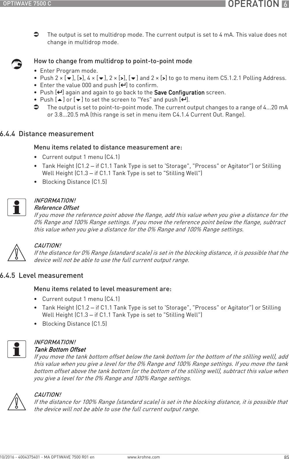  OPERATION 685OPTIWAVE 7500 Cwww.krohne.com10/2016 - 4004375401 - MA OPTIWAVE 7500 R01 eniThe output is set to multidrop mode. The current output is set to 4 mA. This value does not change in multidrop mode.How to change from multidrop to point-to-point mode•  Enter Program mode.•  Push 2 × [], [&gt;&gt;&gt;&gt;], 4 × [], 2 × [&gt;&gt;&gt;&gt;], [] and 2 × [&gt;&gt;&gt;&gt;] to go to menu item C5.1.2.1 Polling Address.•  Enter the value 000 and push [^^^^] to confirm.•  Push [^^^^] again and again to go back to the Save ConfigurationSave ConfigurationSave ConfigurationSave Configuration screen.•  Push [] or [] to set the screen to &quot;Yes&quot; and push [^^^^].iThe output is set to point-to-point mode. The current output changes to a range of 4...20 mA or 3.8...20.5 mA (this range is set in menu item C4.1.4 Current Out. Range).6.4.4  Distance measurementMenu items related to distance measurement are:•Current output 1 menu (C4.1)•Tank Height (C1.2 – if C1.1 Tank Type is set to &apos;Storage&quot;, &quot;Process&quot; or Agitator&quot;) or Stilling Well Height (C1.3 – if C1.1 Tank Type is set to &quot;Stilling Well&quot;)•Blocking Distance (C1.5)6.4.5  Level measurementMenu items related to level measurement are:•Current output 1 menu (C4.1)•Tank Height (C1.2 – if C1.1 Tank Type is set to &apos;Storage&quot;, &quot;Process&quot; or Agitator&quot;) or Stilling Well Height (C1.3 – if C1.1 Tank Type is set to &quot;Stilling Well&quot;)•Blocking Distance (C1.5)INFORMATION!Reference OffsetReference OffsetReference OffsetReference OffsetIf you move the reference point above the flange, add this value when you give a distance for the 0% Range and 100% Range settings. If you move the reference point below the flange, subtract this value when you give a distance for the 0% Range and 100% Range settings.CAUTION!If the distance for 0% Range (standard scale) is set in the blocking distance, it is possible that the device will not be able to use the full current output range.INFORMATION!Tank Bottom OffsetTank Bottom OffsetTank Bottom OffsetTank Bottom OffsetIf you move the tank bottom offset below the tank bottom (or the bottom of the stilling well), add this value when you give a level for the 0% Range and 100% Range settings. If you move the tank bottom offset above the tank bottom (or the bottom of the stilling well), subtract this value when you give a level for the 0% Range and 100% Range settings.CAUTION!If the distance for 100% Range (standard scale) is set in the blocking distance, it is possible that the device will not be able to use the full current output range.