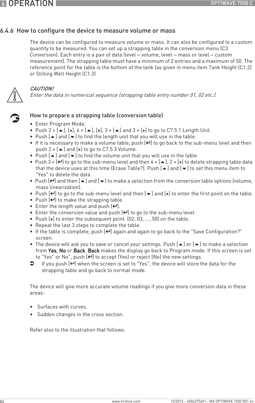 6 OPERATION 86 OPTIWAVE 7500 Cwww.krohne.com 10/2016 - 4004375401 - MA OPTIWAVE 7500 R01 en6.4.6  How to configure the device to measure volume or massThe device can be configured to measure volume or mass. It can also be configured to a custom quantity to be measured. You can set up a strapping table in the conversion menu (C3 Conversion). Each entry is a pair of data (level – volume, level – mass or level – custom measurement). The strapping table must have a minimum of 2 entries and a maximum of 50. The reference point for the table is the bottom of the tank (as given in menu item Tank Height (C1.2) or Stilling Well Height (C1.3)How to prepare a strapping table (conversion table)•  Enter Program Mode.•  Push 2 × [], [&gt;&gt;&gt;&gt;], 6 × [], [&gt;&gt;&gt;&gt;], 3 × [] and 3 × [&gt;&gt;&gt;&gt;] to go to C7.5.1 Length Unit.•  Push [] and [] to find the length unit that you will use in the table.•  If it is necessary to make a volume table, push [^^^^] to go back to the sub-menu level and then push 2 × [] and [&gt;&gt;&gt;&gt;] to go to C7.5.3 Volume.•  Push [] and [] to find the volume unit that you will use in the table.•  Push 3 × [^^^^] to go to the sub-menu level and then 4 × [], 2 × [&gt;&gt;&gt;&gt;] to delete strapping table data that the device uses at this time (Erase Table?). Push [] and [] to set this menu item to &quot;Yes&quot; to delete the data.•  Push [^^^^] and then [] and [] to make a selection from the conversion table options (volume, mass linearization).•  Push [^^^^] to go to the sub-menu level and then [] and [&gt;&gt;&gt;&gt;] to enter the first point on the table.•  Push [^^^^] to make the strapping table.•  Enter the length value and push [^^^^].•  Enter the conversion value and push [^^^^] to go to the sub-menu level.•  Push [&gt;&gt;&gt;&gt;] to enter the subsequent point  (02, 03, ..., 50) on the table.•  Repeat the last 3 steps to complete the table.•  If the table is complete, push [^^^^] again and again to go back to the &quot;Save Configuration?&quot; screen.•  The device will ask you to save or cancel your settings. Push [] or [] to make a selection from YesYesYesYes, NoNoNoNo or BackBackBackBack. BackBackBackBack makes the display go back to Program mode. If this screen is set to &quot;Yes&quot; or No&quot;, push [^^^^] to accept (Yes) or reject (No) the new settings.iIf you push [^^^^] when the screen is set to &quot;Yes&quot;, the device will store the data for the strapping table and go back to normal mode.The device will give more accurate volume readings if you give more conversion data in these areas:•Surfaces with curves.•Sudden changes in the cross section.Refer also to the illustration that follows:CAUTION!Enter the data in numerical sequence (strapping table entry number 01, 02 etc.).