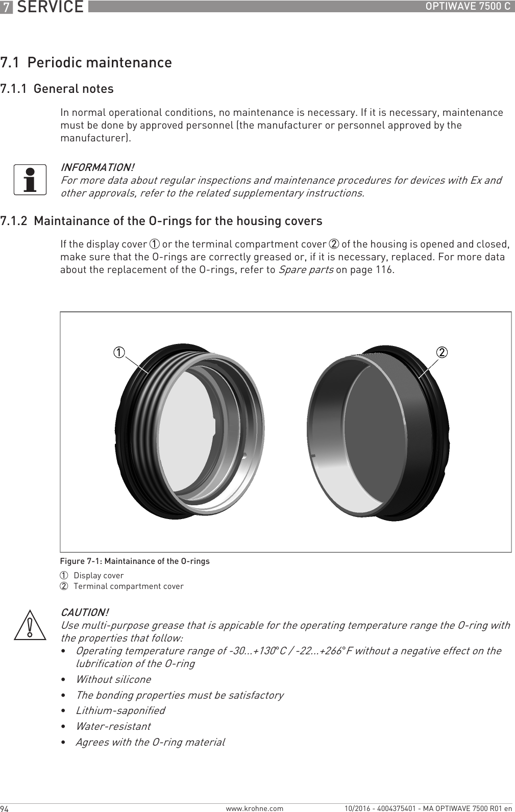 7 SERVICE 94 OPTIWAVE 7500 Cwww.krohne.com 10/2016 - 4004375401 - MA OPTIWAVE 7500 R01 en7.1  Periodic maintenance7.1.1  General notesIn normal operational conditions, no maintenance is necessary. If it is necessary, maintenance must be done by approved personnel (the manufacturer or personnel approved by the manufacturer).7.1.2  Maintainance of the O-rings for the housing coversIf the display cover 1 or the terminal compartment cover 2 of the housing is opened and closed, make sure that the O-rings are correctly greased or, if it is necessary, replaced. For more data about the replacement of the O-rings, refer to Spare parts on page 116.INFORMATION!For more data about regular inspections and maintenance procedures for devices with Ex and other approvals, refer to the related supplementary instructions.Figure 7-1: Maintainance of the O-rings1  Display cover2  Terminal compartment coverCAUTION!Use multi-purpose grease that is appicable for the operating temperature range the O-ring with the properties that follow:•Operating temperature range of -30...+130°C / -22...+266°F without a negative effect on the lubrification of the O-ring•Without silicone•The bonding properties must be satisfactory•Lithium-saponified•Water-resistant•Agrees with the O-ring material