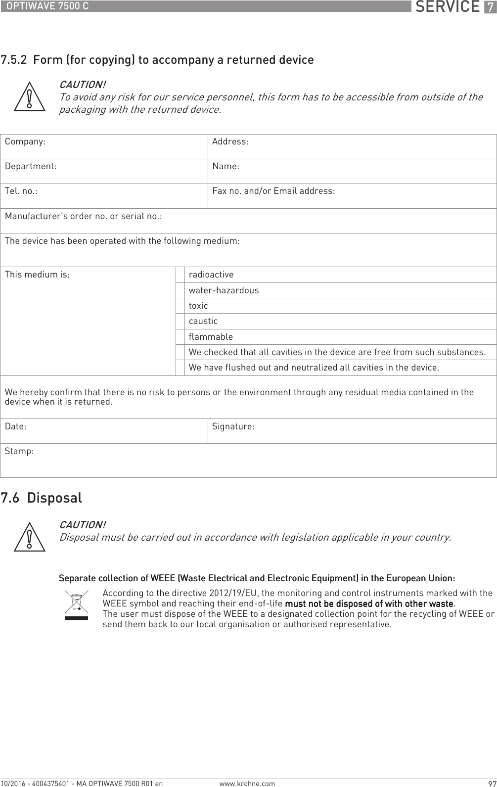  SERVICE 797OPTIWAVE 7500 Cwww.krohne.com10/2016 - 4004375401 - MA OPTIWAVE 7500 R01 en7.5.2  Form (for copying) to accompany a returned device7.6  DisposalCAUTION!To avoid any risk for our service personnel, this form has to be accessible from outside of the packaging with the returned device.Company: Address:Department: Name:Tel. no.: Fax no. and/or Email address:Manufacturer&apos;s order no. or serial no.:The device has been operated with the following medium:This medium is: radioactivewater-hazardoustoxiccausticflammableWe checked that all cavities in the device are free from such substances.We have flushed out and neutralized all cavities in the device.We hereby confirm that there is no risk to persons or the environment through any residual media contained in the device when it is returned.Date: Signature:Stamp:CAUTION!Disposal must be carried out in accordance with legislation applicable in your country.Separate collection of WEEE (Waste Electrical and Electronic Equipment) in the European Union:Separate collection of WEEE (Waste Electrical and Electronic Equipment) in the European Union:Separate collection of WEEE (Waste Electrical and Electronic Equipment) in the European Union:Separate collection of WEEE (Waste Electrical and Electronic Equipment) in the European Union:According to the directive 2012/19/EU, the monitoring and control instruments marked with the WEEE symbol and reaching their end-of-life must not be disposed of with other wastemust not be disposed of with other wastemust not be disposed of with other wastemust not be disposed of with other waste.The user must dispose of the WEEE to a designated collection point for the recycling of WEEE or send them back to our local organisation or authorised representative.