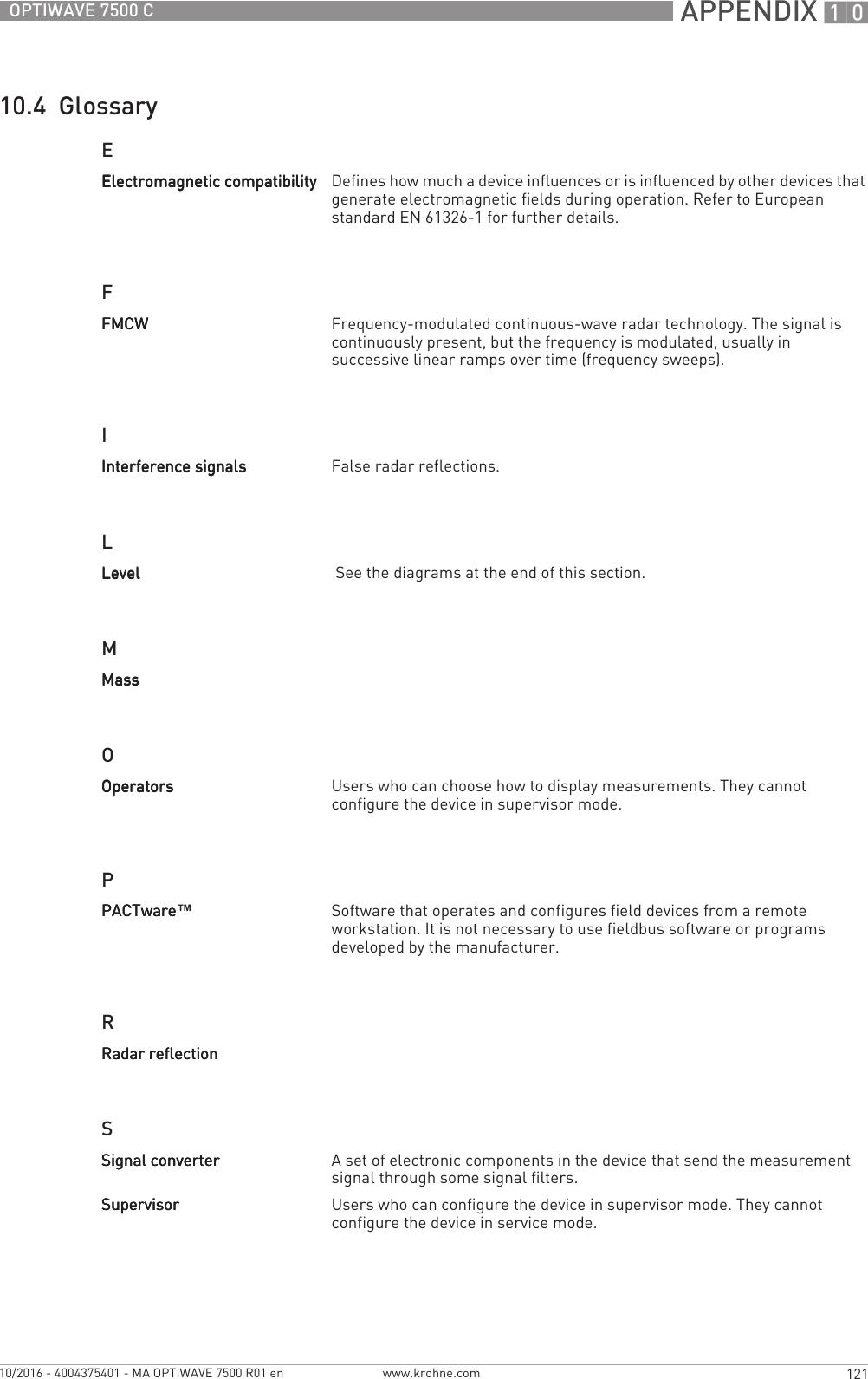  APPENDIX 10121OPTIWAVE 7500 Cwww.krohne.com10/2016 - 4004375401 - MA OPTIWAVE 7500 R01 en10.4  GlossaryEFILMOPRSElectromagnetic compatibilityElectromagnetic compatibilityElectromagnetic compatibilityElectromagnetic compatibility Defines how much a device influences or is influenced by other devices that generate electromagnetic fields during operation. Refer to European standard EN 61326-1 for further details.FMCWFMCWFMCWFMCW Frequency-modulated continuous-wave radar technology. The signal is continuously present, but the frequency is modulated, usually in successive linear ramps over time (frequency sweeps).Interference signalsInterference signalsInterference signalsInterference signals False radar reflections.LevelLevelLevelLevel  See the diagrams at the end of this section.MassMassMassMassOperatorsOperatorsOperatorsOperators Users who can choose how to display measurements. They cannot configure the device in supervisor mode.PACTwarePACTwarePACTwarePACTware™Software that operates and configures field devices from a remote workstation. It is not necessary to use fieldbus software or programs developed by the manufacturer.Radar reflectionRadar reflectionRadar reflectionRadar reflectionSignal converterSignal converterSignal converterSignal converter A set of electronic components in the device that send the measurement signal through some signal filters. SupervisorSupervisorSupervisorSupervisor Users who can configure the device in supervisor mode. They cannot configure the device in service mode.