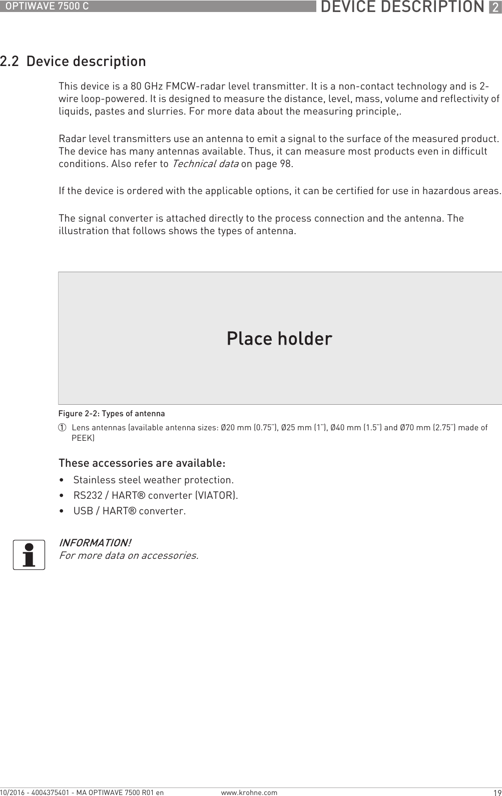  DEVICE DESCRIPTION 219OPTIWAVE 7500 Cwww.krohne.com10/2016 - 4004375401 - MA OPTIWAVE 7500 R01 en2.2  Device descriptionThis device is a 80 GHz FMCW-radar level transmitter. It is a non-contact technology and is 2-wire loop-powered. It is designed to measure the distance, level, mass, volume and reflectivity of liquids, pastes and slurries. For more data about the measuring principle,.Radar level transmitters use an antenna to emit a signal to the surface of the measured product. The device has many antennas available. Thus, it can measure most products even in difficult conditions. Also refer to Technical data on page 98.If the device is ordered with the applicable options, it can be certified for use in hazardous areas.The signal converter is attached directly to the process connection and the antenna. The illustration that follows shows the types of antenna.These accessories are available:•Stainless steel weather protection.•RS232 / HART® converter (VIATOR).•USB / HART® converter.Figure 2-2: Types of antenna1  Lens antennas (available antenna sizes: Ø20 mm (0.75¨), Ø25 mm (1¨), Ø40 mm (1.5¨) and Ø70 mm (2.75¨) made of PEEK)INFORMATION!For more data on accessories.